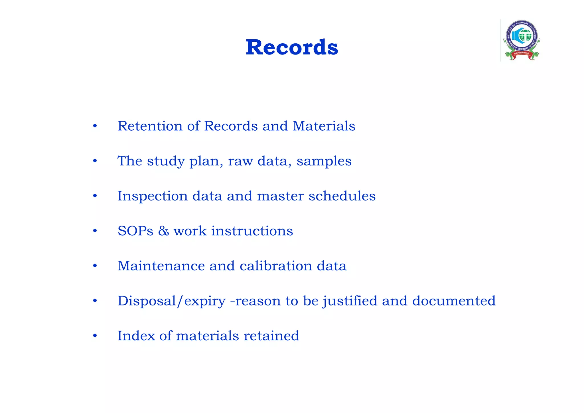 Records
• Retention of Records and Materials
• The study plan, raw data, samples
• Inspection data and master schedules
• SOPs & work instructions
• Maintenance and calibration data
• Disposal/expiry -reason to be justified and documented
• Index of materials retained
 