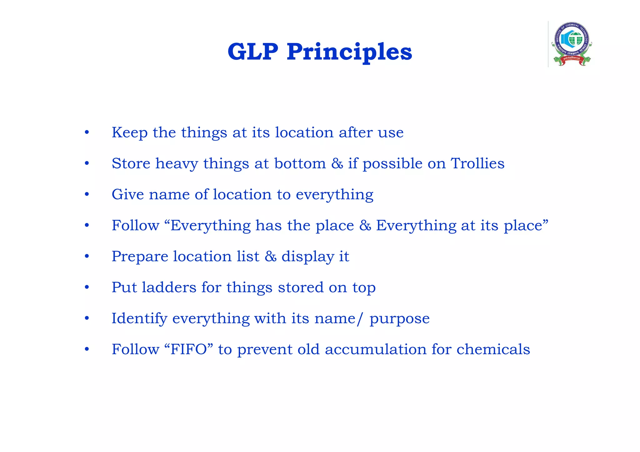 GLP Principles
• Keep the things at its location after use
• Store heavy things at bottom & if possible on Trollies
• Give name of location to everything
• Follow “Everything has the place & Everything at its place”
• Prepare location list & display it
• Put ladders for things stored on top
• Identify everything with its name/ purpose
• Follow “FIFO” to prevent old accumulation for chemicals
 