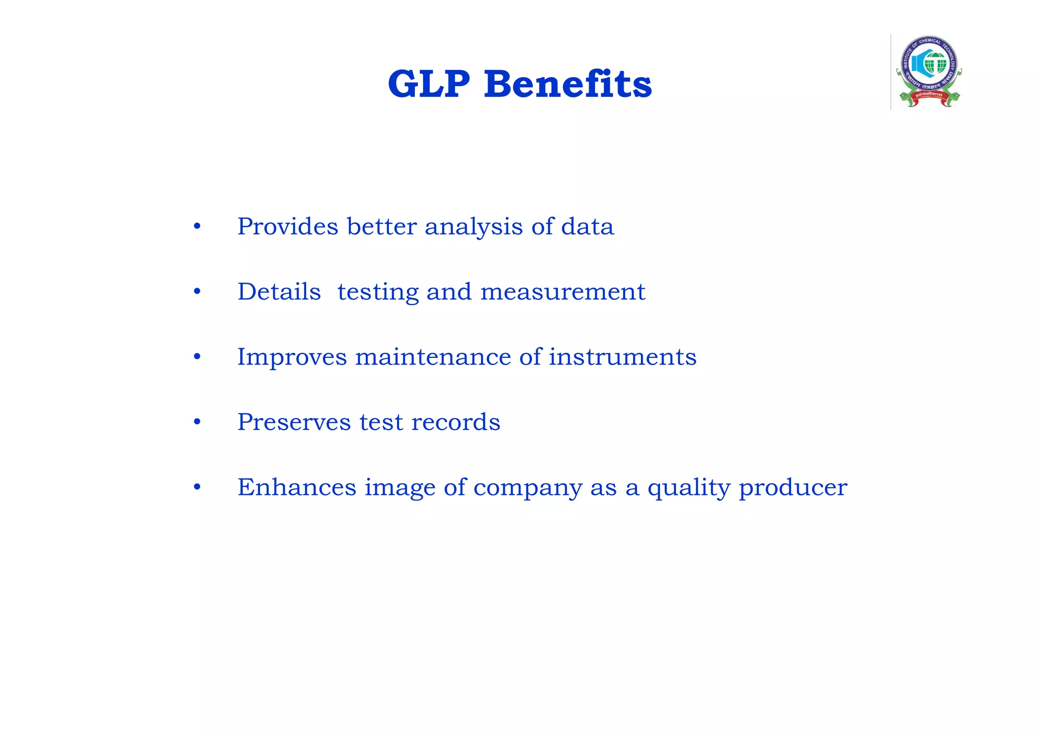 GLP Benefits
• Provides better analysis of data
• Details testing and measurement
• Improves maintenance of instruments
• Preserves test records
• Enhances image of company as a quality producer
 
