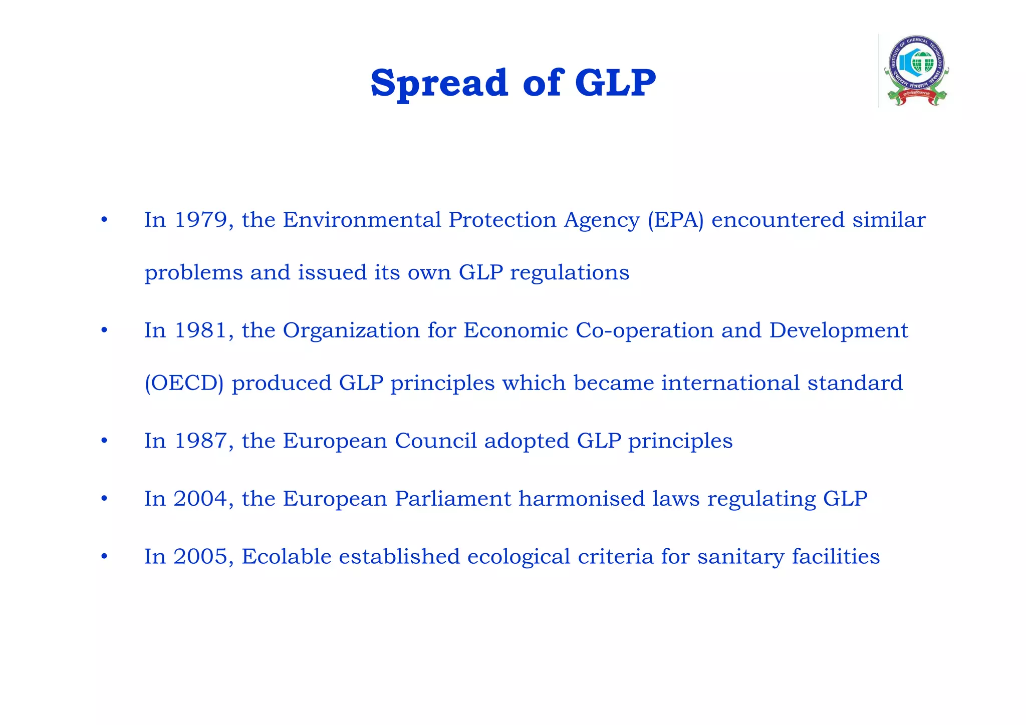 Spread of GLP
• In 1979, the Environmental Protection Agency (EPA) encountered similar
problems and issued its own GLP regulations
• In 1981, the Organization for Economic Co-operation and Development
(OECD) produced GLP principles which became international standard
• In 1987, the European Council adopted GLP principles
• In 2004, the European Parliament harmonised laws regulating GLP
• In 2005, Ecolable established ecological criteria for sanitary facilities
 