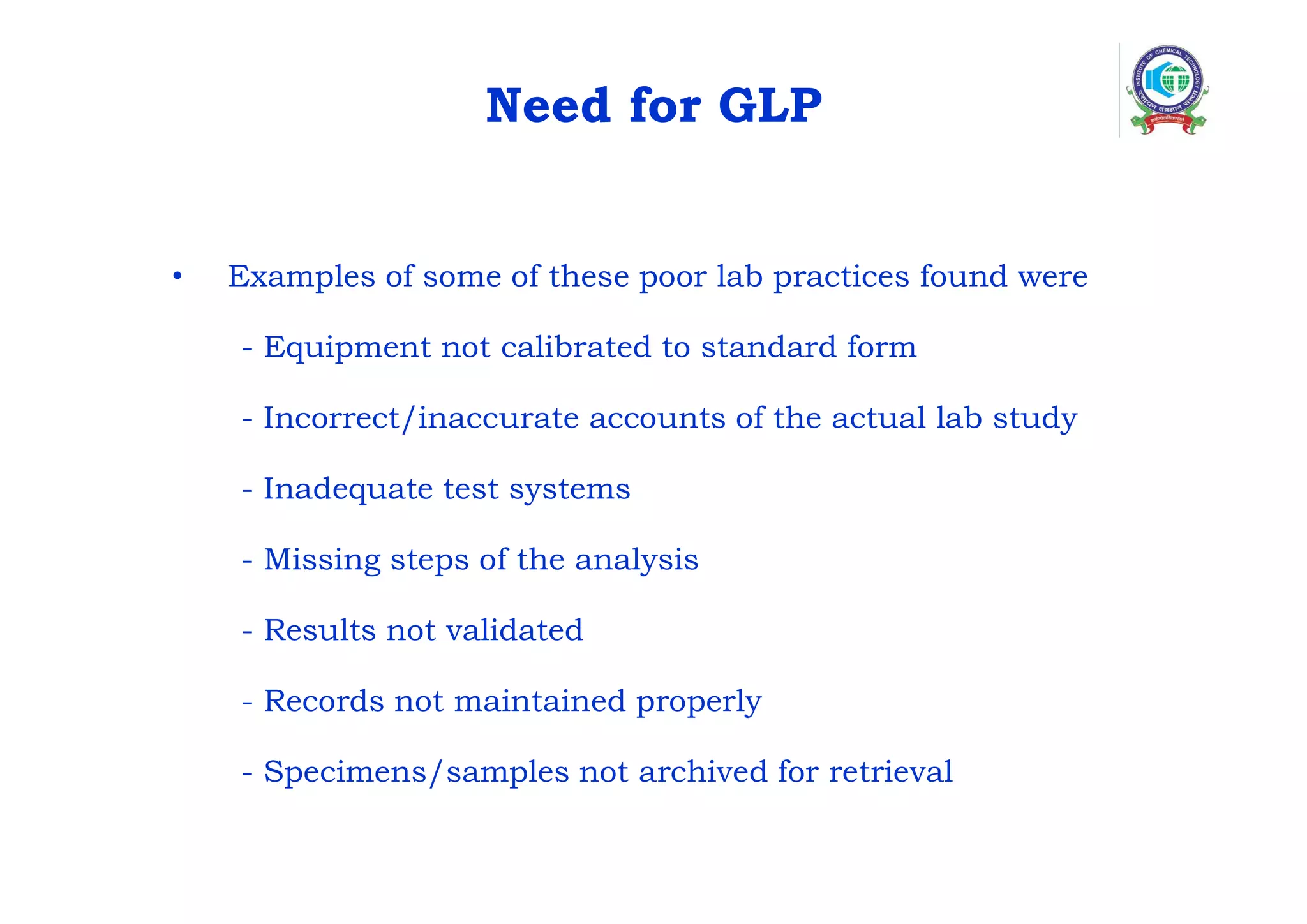 Need for GLP
• Examples of some of these poor lab practices found were
- Equipment not calibrated to standard form
- Incorrect/inaccurate accounts of the actual lab study
- Inadequate test systems
- Missing steps of the analysis
- Results not validated
- Records not maintained properly
- Specimens/samples not archived for retrieval
 