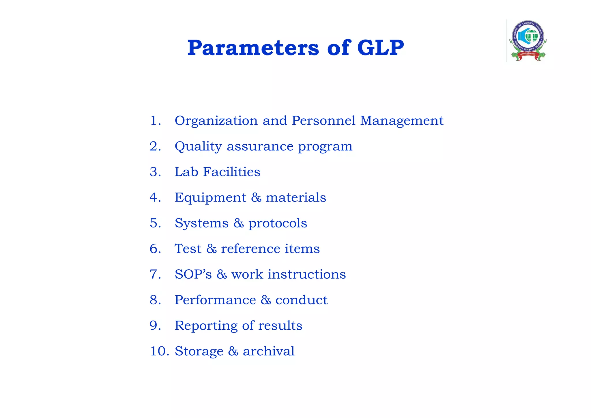 Parameters of GLP
1. Organization and Personnel Management
2. Quality assurance program
3. Lab Facilities
4. Equipment & materials
5. Systems & protocols
6. Test & reference items
7. SOP’s & work instructions
8. Performance & conduct
9. Reporting of results
10. Storage & archival
 