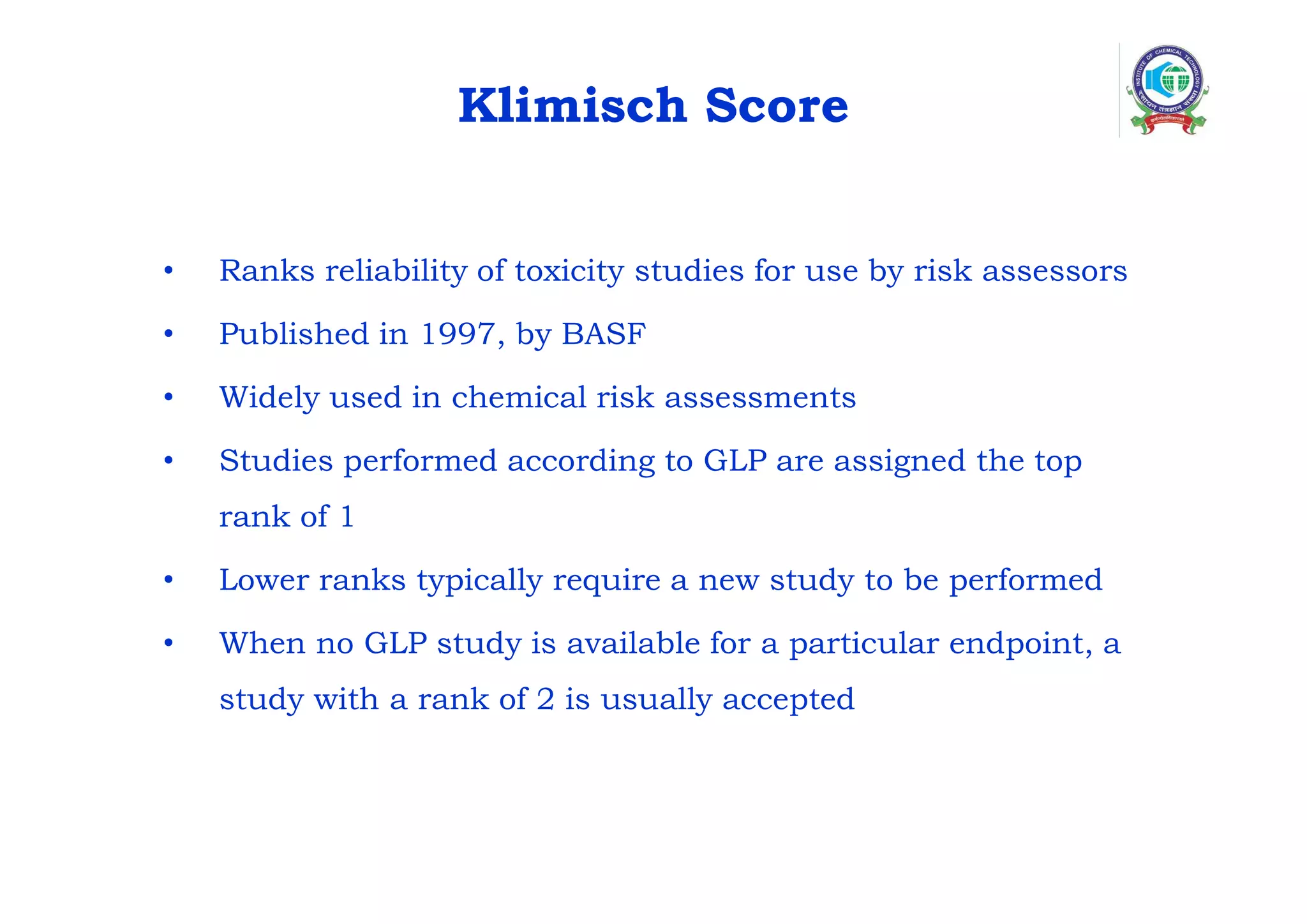 Klimisch Score
• Ranks reliability of toxicity studies for use by risk assessors
• Published in 1997, by BASF
• Widely used in chemical risk assessments
• Studies performed according to GLP are assigned the top
rank of 1
• Lower ranks typically require a new study to be performed
• When no GLP study is available for a particular endpoint, a
study with a rank of 2 is usually accepted
 