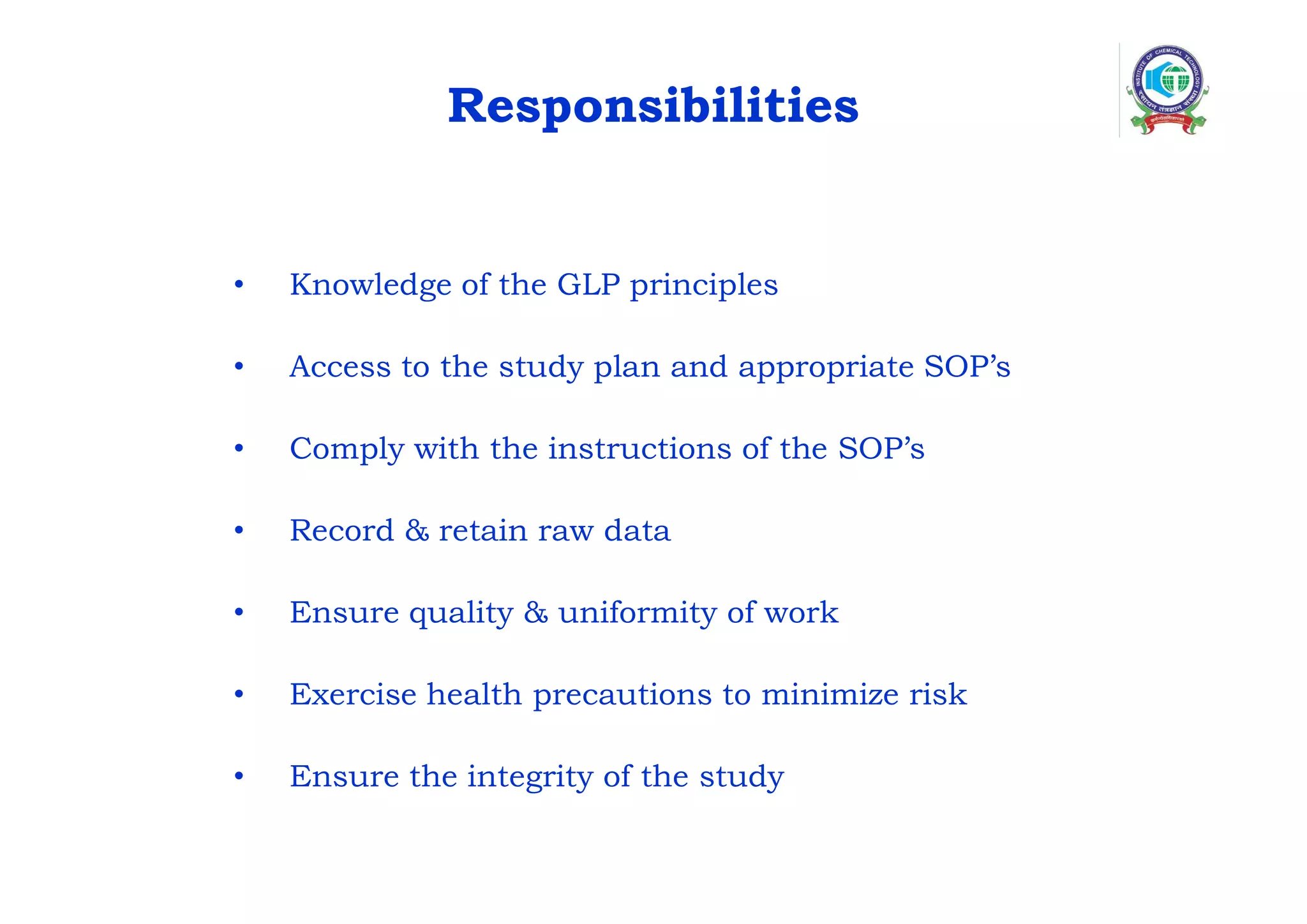 Responsibilities
• Knowledge of the GLP principles
• Access to the study plan and appropriate SOP’s
• Comply with the instructions of the SOP’s
• Record & retain raw data
• Ensure quality & uniformity of work
• Exercise health precautions to minimize risk
• Ensure the integrity of the study
 