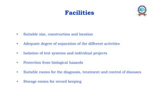 Facilities
• Suitable size, construction and location
• Adequate degree of separation of the different activities
• Isolation of test systems and individual projects
• Protection from biological hazards
• Suitable rooms for the diagnosis, treatment and control of diseases
• Storage rooms for record keeping
 