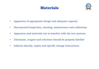 Materials
• Apparatus of appropriate design and adequate capacity
• Documented Inspection, cleaning, maintenance and calibration
• Apparatus and materials not to interfere with the test systems
• Chemicals, reagent and solutions should be properly labelled
• Indicate identity, expiry and specific storage instructions
 