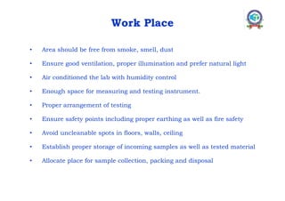 Work Place
• Area should be free from smoke, smell, dust
• Ensure good ventilation, proper illumination and prefer natural light
• Air conditioned the lab with humidity control
• Enough space for measuring and testing instrument.
• Proper arrangement of testing
• Ensure safety points including proper earthing as well as fire safety
• Avoid uncleanable spots in floors, walls, ceiling
• Establish proper storage of incoming samples as well as tested material
• Allocate place for sample collection, packing and disposal
 