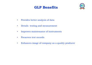 GLP Benefits
• Provides better analysis of data
• Details testing and measurement
• Improves maintenance of instruments
• Preserves test records
• Enhances image of company as a quality producer
 
