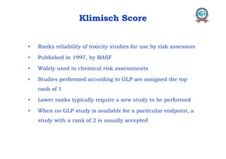 Klimisch Score
• Ranks reliability of toxicity studies for use by risk assessors
• Published in 1997, by BASF
• Widely used in chemical risk assessments
• Studies performed according to GLP are assigned the top
rank of 1
• Lower ranks typically require a new study to be performed
• When no GLP study is available for a particular endpoint, a
study with a rank of 2 is usually accepted
 