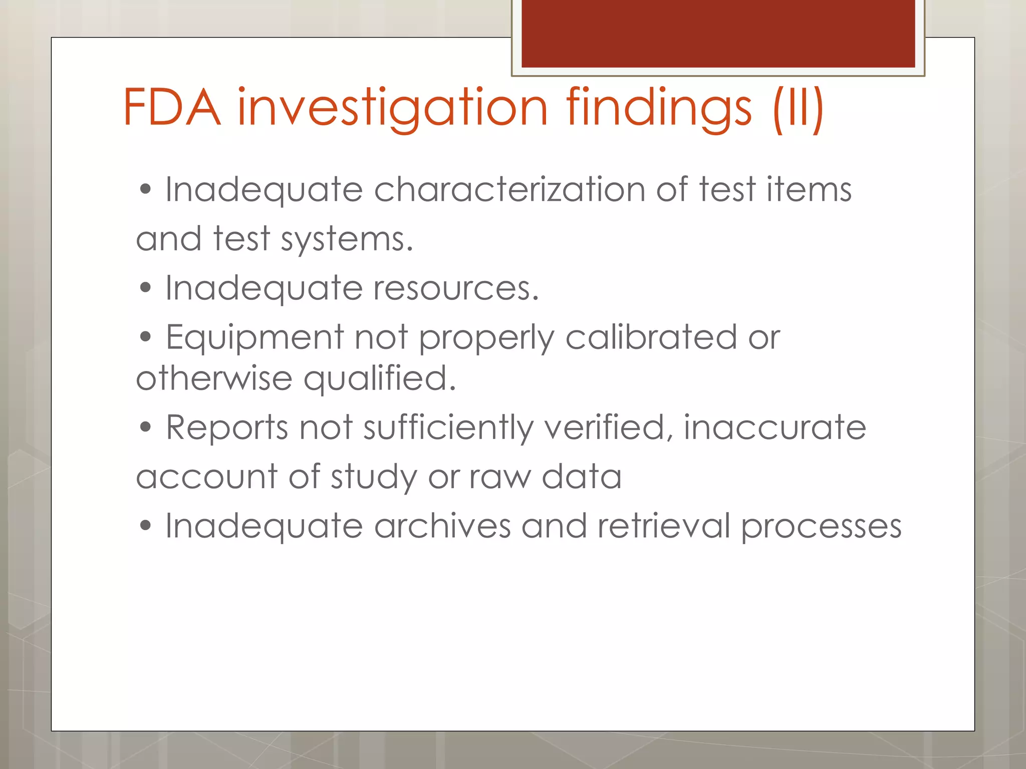 • Inadequate characterization of test items
and test systems.
• Inadequate resources.
• Equipment not properly calibrated or
otherwise qualified.
• Reports not sufficiently verified, inaccurate
account of study or raw data
• Inadequate archives and retrieval processes
FDA investigation findings (II)
 