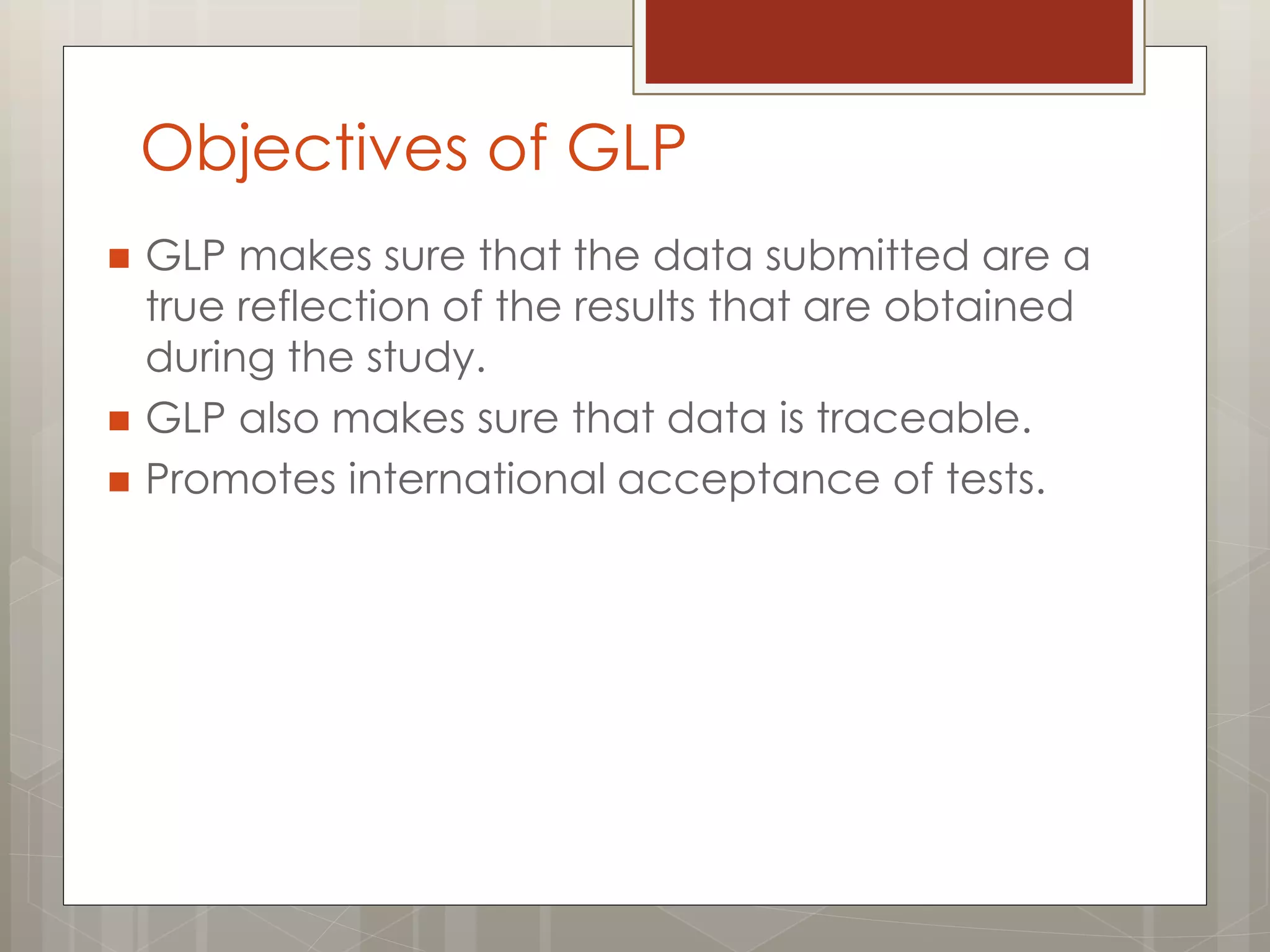 Objectives of GLP
 GLP makes sure that the data submitted are a
true reflection of the results that are obtained
during the study.
 GLP also makes sure that data is traceable.
 Promotes international acceptance of tests.
 