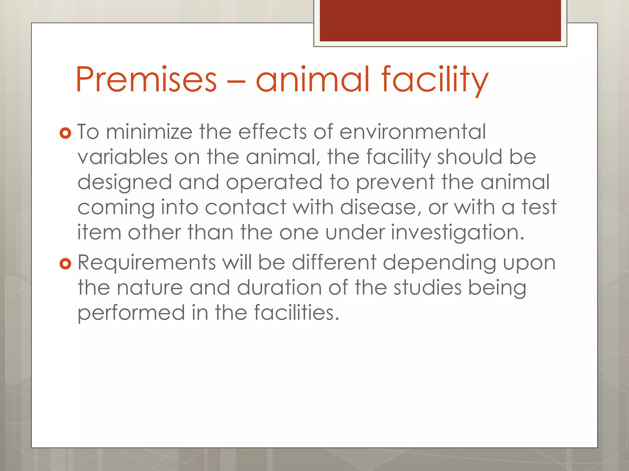 Premises – animal facility
 To minimize the effects of environmental
variables on the animal, the facility should be
designed and operated to prevent the animal
coming into contact with disease, or with a test
item other than the one under investigation.
 Requirements will be different depending upon
the nature and duration of the studies being
performed in the facilities.
 