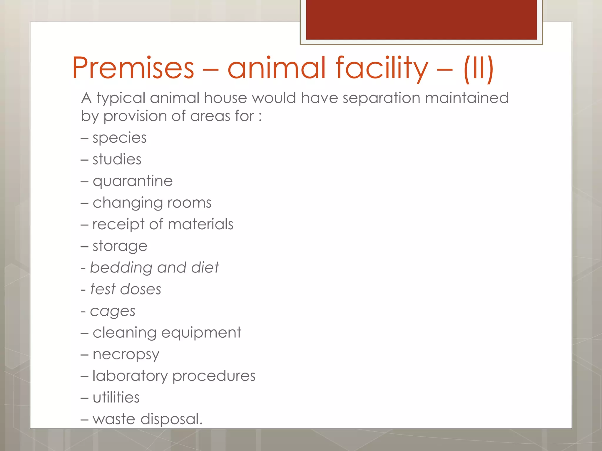 A typical animal house would have separation maintained
by provision of areas for :
– species
– studies
– quarantine
– changing rooms
– receipt of materials
– storage
- bedding and diet
- test doses
- cages
– cleaning equipment
– necropsy
– laboratory procedures
– utilities
– waste disposal.
Premises – animal facility – (II)
 