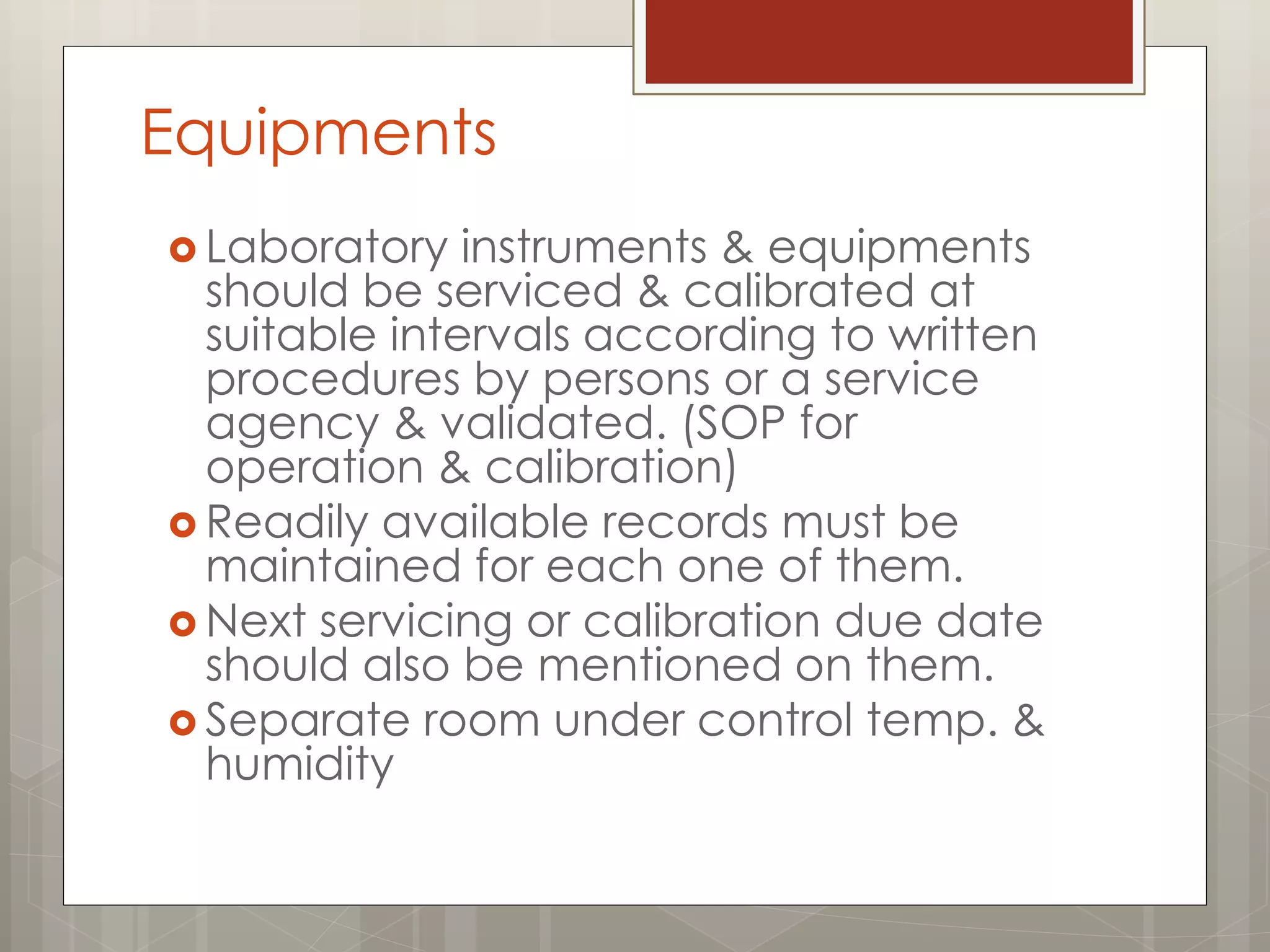 Equipments
 Laboratory instruments & equipments
should be serviced & calibrated at
suitable intervals according to written
procedures by persons or a service
agency & validated. (SOP for
operation & calibration)
 Readily available records must be
maintained for each one of them.
 Next servicing or calibration due date
should also be mentioned on them.
 Separate room under control temp. &
humidity
 