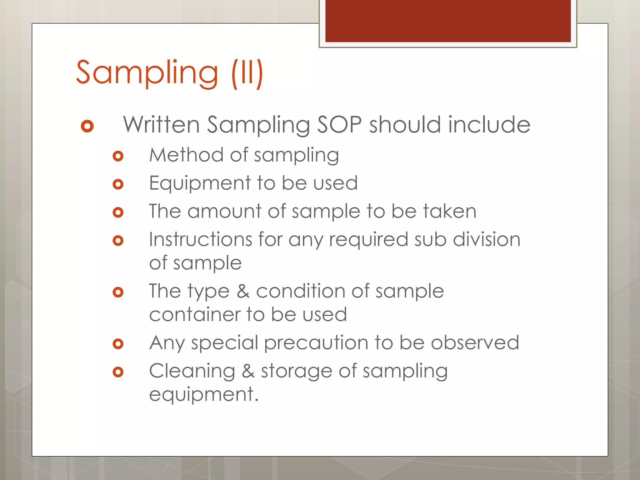Sampling (II)
 Written Sampling SOP should include
 Method of sampling
 Equipment to be used
 The amount of sample to be taken
 Instructions for any required sub division
of sample
 The type & condition of sample
container to be used
 Any special precaution to be observed
 Cleaning & storage of sampling
equipment.
 