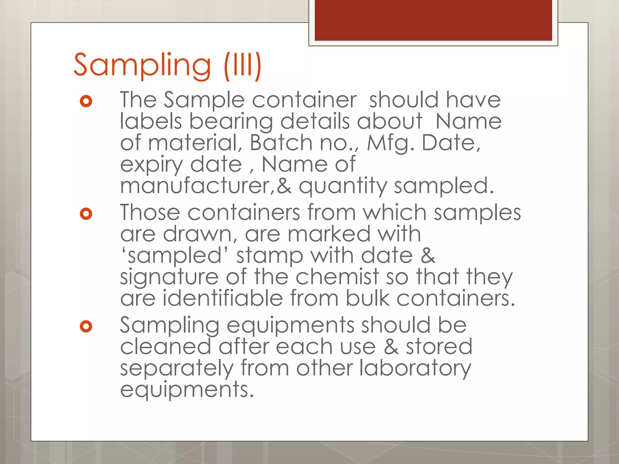Sampling (III)
 The Sample container should have
labels bearing details about Name
of material, Batch no., Mfg. Date,
expiry date , Name of
manufacturer,& quantity sampled.
 Those containers from which samples
are drawn, are marked with
„sampled‟ stamp with date &
signature of the chemist so that they
are identifiable from bulk containers.
 Sampling equipments should be
cleaned after each use & stored
separately from other laboratory
equipments.
 