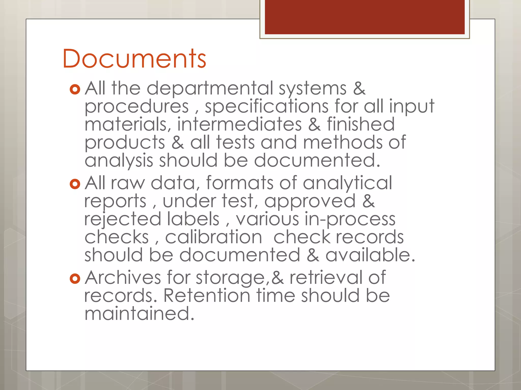Documents
 All the departmental systems &
procedures , specifications for all input
materials, intermediates & finished
products & all tests and methods of
analysis should be documented.
 All raw data, formats of analytical
reports , under test, approved &
rejected labels , various in-process
checks , calibration check records
should be documented & available.
 Archives for storage,& retrieval of
records. Retention time should be
maintained.
 