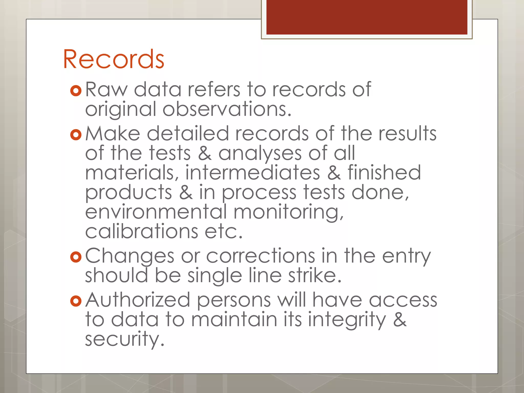 Records
Raw data refers to records of
original observations.
Make detailed records of the results
of the tests & analyses of all
materials, intermediates & finished
products & in process tests done,
environmental monitoring,
calibrations etc.
Changes or corrections in the entry
should be single line strike.
Authorized persons will have access
to data to maintain its integrity &
security.
 