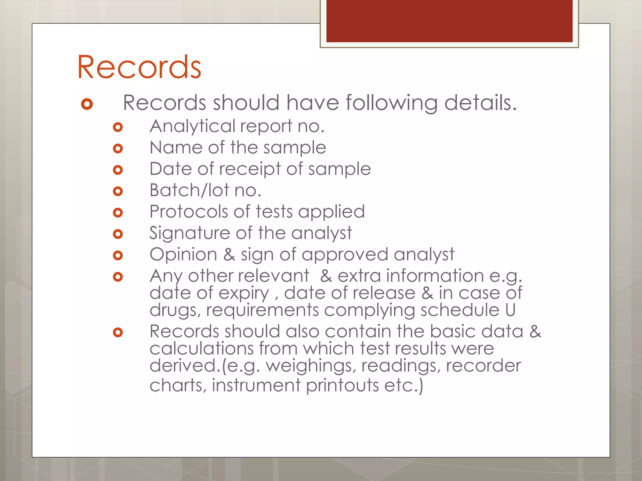 Records
 Records should have following details.
 Analytical report no.
 Name of the sample
 Date of receipt of sample
 Batch/lot no.
 Protocols of tests applied
 Signature of the analyst
 Opinion & sign of approved analyst
 Any other relevant & extra information e.g.
date of expiry , date of release & in case of
drugs, requirements complying schedule U
 Records should also contain the basic data &
calculations from which test results were
derived.(e.g. weighings, readings, recorder
charts, instrument printouts etc.)
 