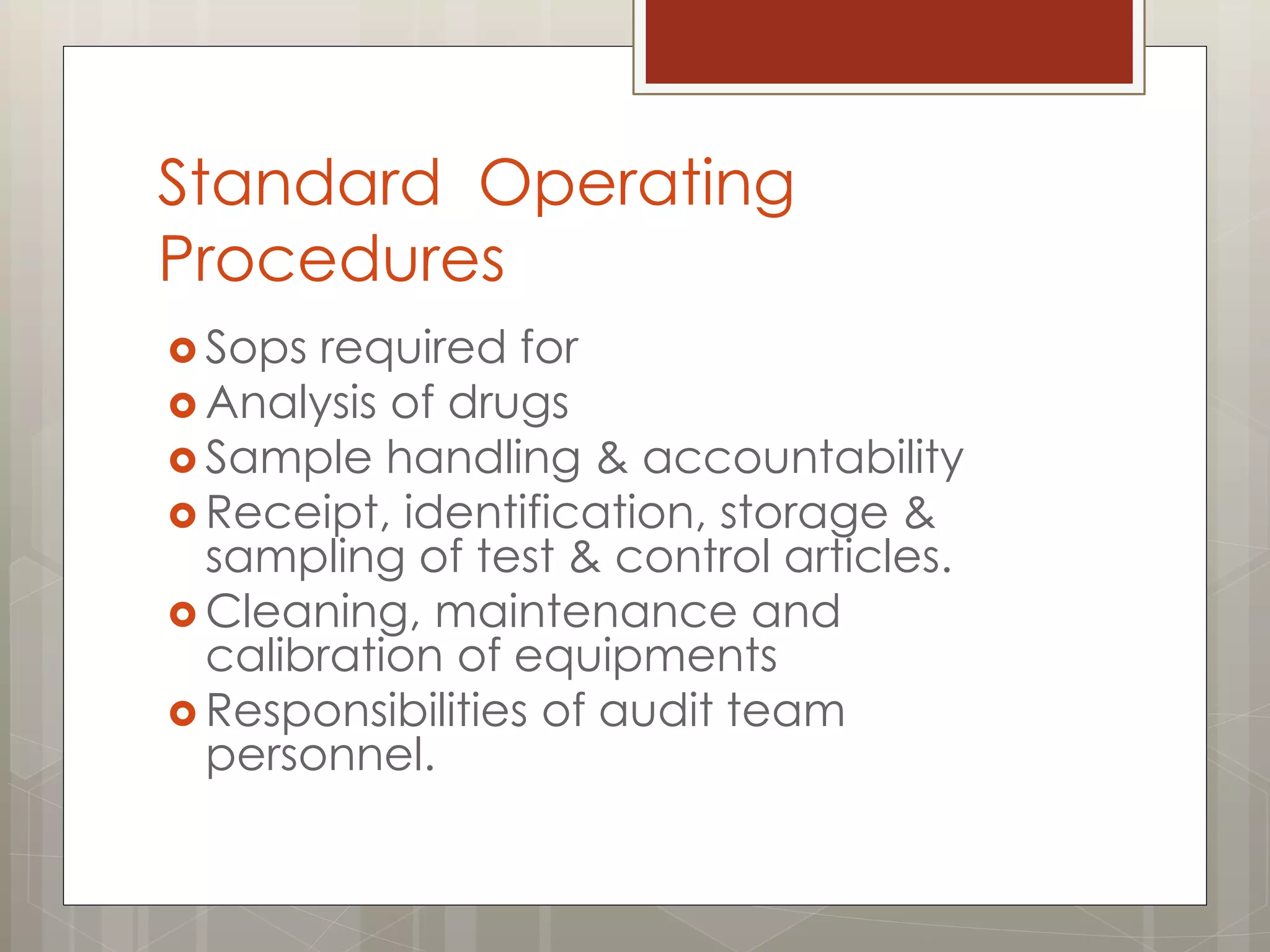 Standard Operating
Procedures
 Sops required for
 Analysis of drugs
 Sample handling & accountability
 Receipt, identification, storage &
sampling of test & control articles.
 Cleaning, maintenance and
calibration of equipments
 Responsibilities of audit team
personnel.
 