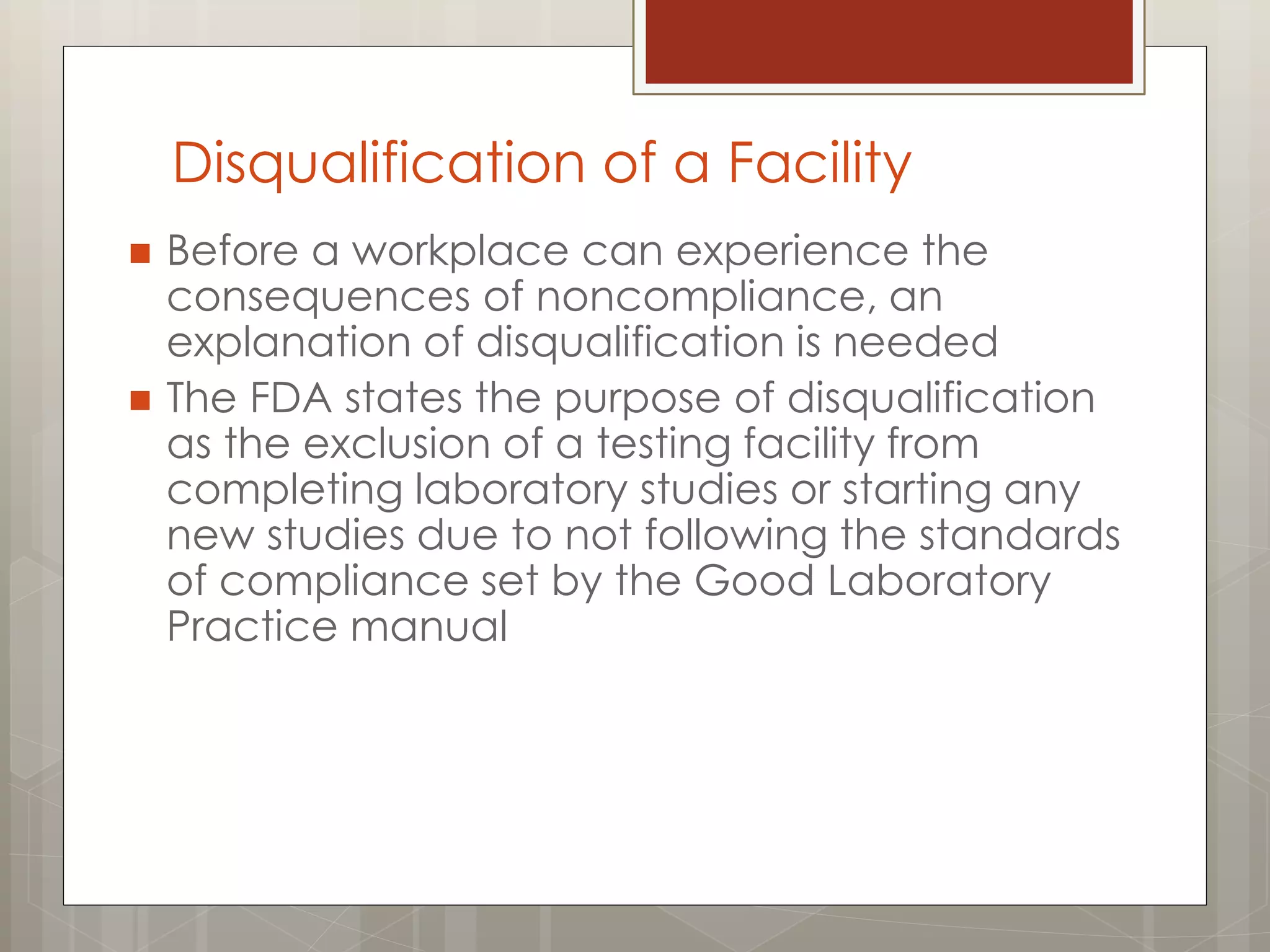 Disqualification of a Facility
 Before a workplace can experience the
consequences of noncompliance, an
explanation of disqualification is needed
 The FDA states the purpose of disqualification
as the exclusion of a testing facility from
completing laboratory studies or starting any
new studies due to not following the standards
of compliance set by the Good Laboratory
Practice manual
 