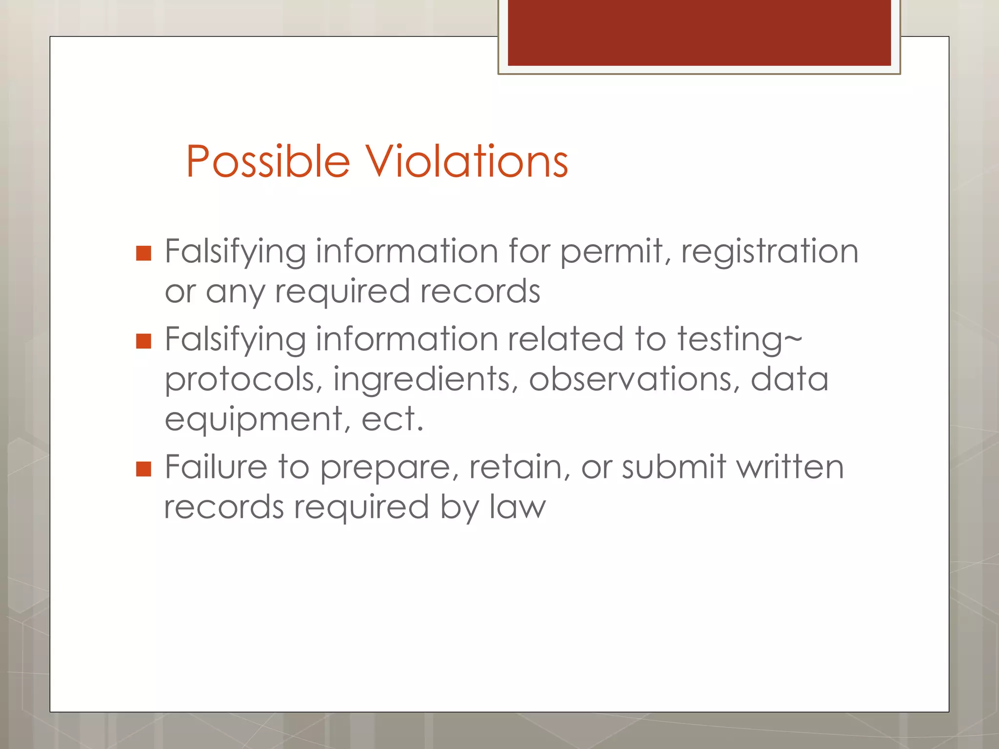 Possible Violations
 Falsifying information for permit, registration
or any required records
 Falsifying information related to testing~
protocols, ingredients, observations, data
equipment, ect.
 Failure to prepare, retain, or submit written
records required by law
 