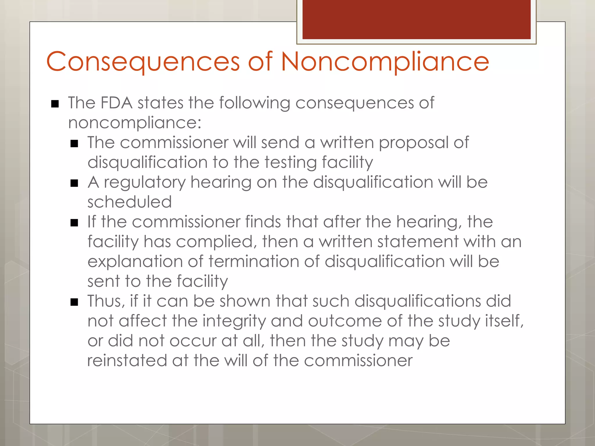Consequences of Noncompliance
 The FDA states the following consequences of
noncompliance:
 The commissioner will send a written proposal of
disqualification to the testing facility
 A regulatory hearing on the disqualification will be
scheduled
 If the commissioner finds that after the hearing, the
facility has complied, then a written statement with an
explanation of termination of disqualification will be
sent to the facility
 Thus, if it can be shown that such disqualifications did
not affect the integrity and outcome of the study itself,
or did not occur at all, then the study may be
reinstated at the will of the commissioner
 