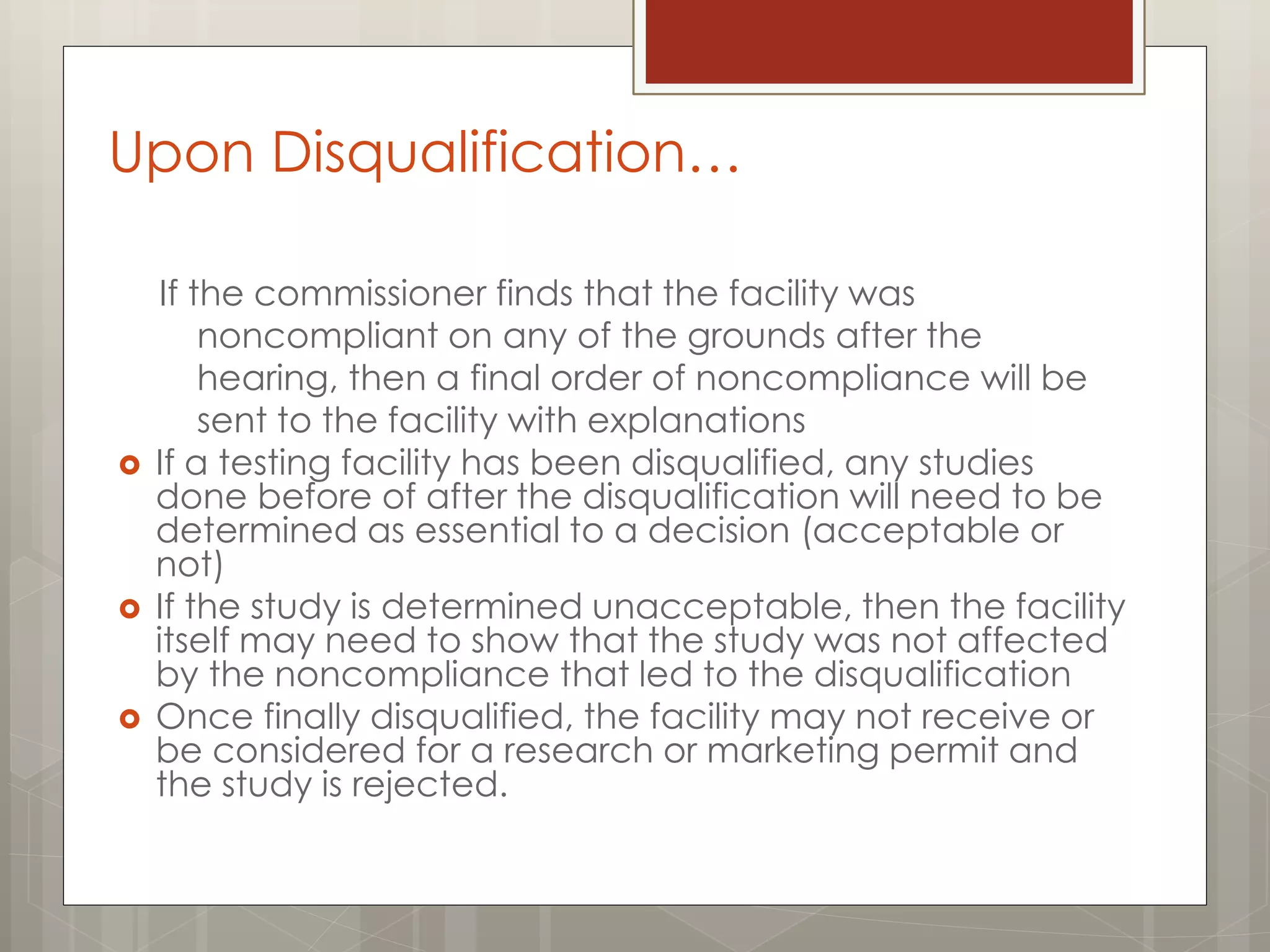 Upon Disqualification…
If the commissioner finds that the facility was
noncompliant on any of the grounds after the
hearing, then a final order of noncompliance will be
sent to the facility with explanations
 If a testing facility has been disqualified, any studies
done before of after the disqualification will need to be
determined as essential to a decision (acceptable or
not)
 If the study is determined unacceptable, then the facility
itself may need to show that the study was not affected
by the noncompliance that led to the disqualification
 Once finally disqualified, the facility may not receive or
be considered for a research or marketing permit and
the study is rejected.
 