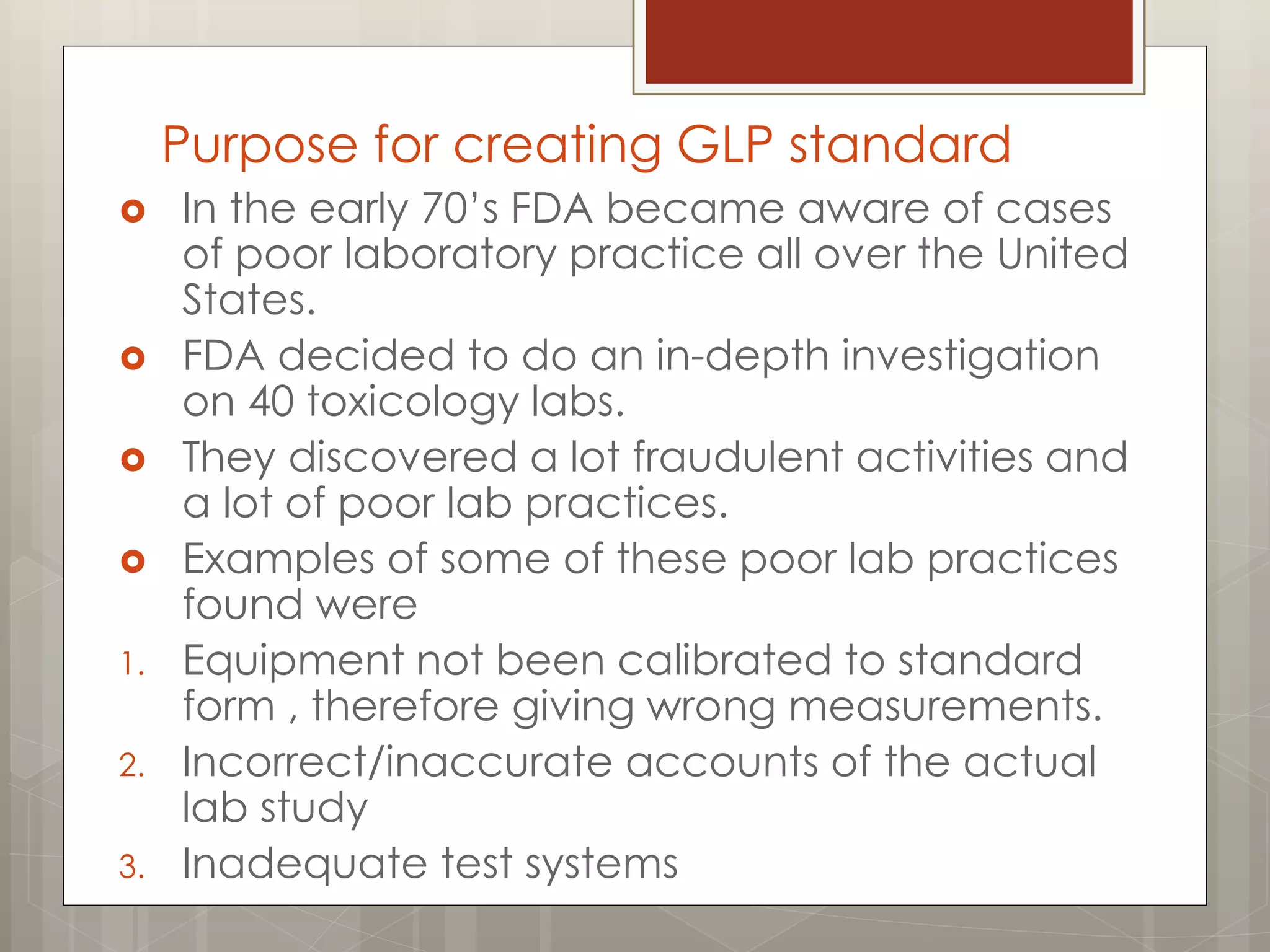 Purpose for creating GLP standard
 In the early 70‟s FDA became aware of cases
of poor laboratory practice all over the United
States.
 FDA decided to do an in-depth investigation
on 40 toxicology labs.
 They discovered a lot fraudulent activities and
a lot of poor lab practices.
 Examples of some of these poor lab practices
found were
1. Equipment not been calibrated to standard
form , therefore giving wrong measurements.
2. Incorrect/inaccurate accounts of the actual
lab study
3. Inadequate test systems
 