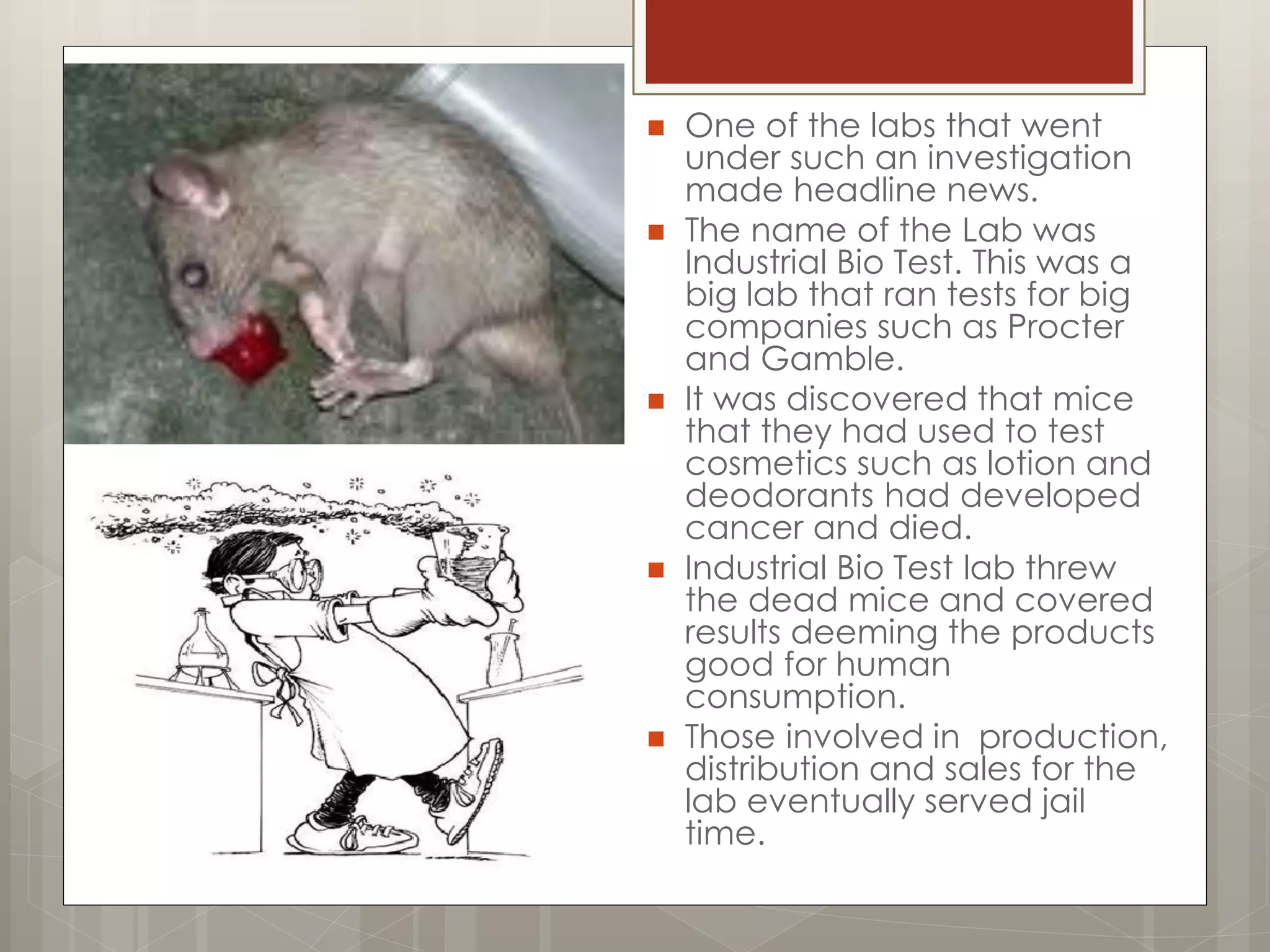  One of the labs that went
under such an investigation
made headline news.
 The name of the Lab was
Industrial Bio Test. This was a
big lab that ran tests for big
companies such as Procter
and Gamble.
 It was discovered that mice
that they had used to test
cosmetics such as lotion and
deodorants had developed
cancer and died.
 Industrial Bio Test lab threw
the dead mice and covered
results deeming the products
good for human
consumption.
 Those involved in production,
distribution and sales for the
lab eventually served jail
time.
 