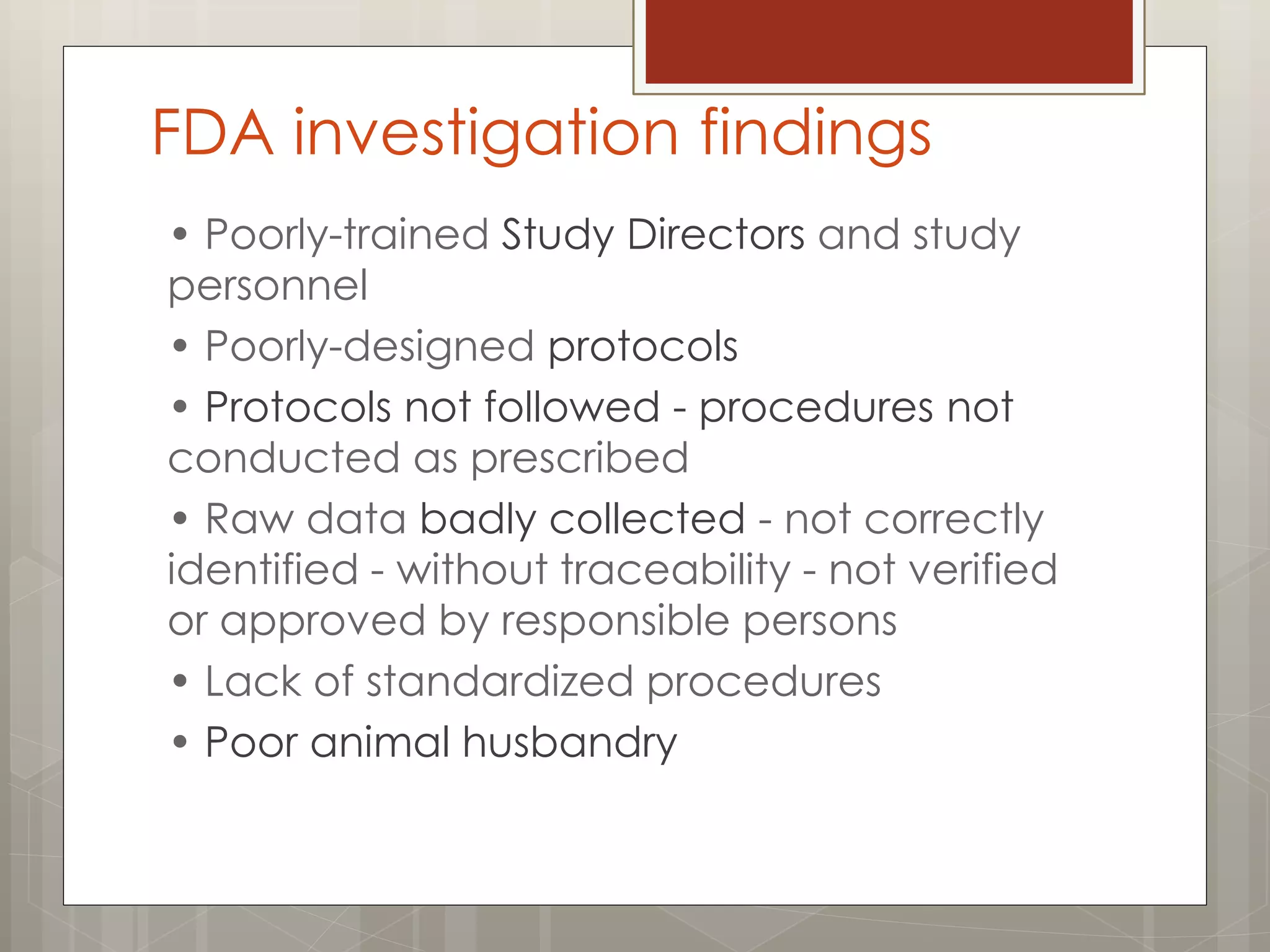 FDA investigation findings
• Poorly-trained Study Directors and study
personnel
• Poorly-designed protocols
• Protocols not followed - procedures not
conducted as prescribed
• Raw data badly collected - not correctly
identified - without traceability - not verified
or approved by responsible persons
• Lack of standardized procedures
• Poor animal husbandry
 