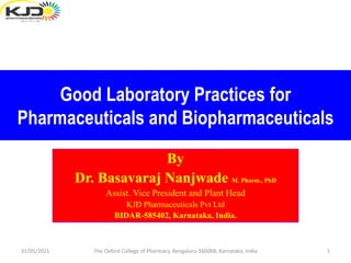 Good Laboratory Practices for
Pharmaceuticals and Biopharmaceuticals
By
Dr. Basavaraj Nanjwade M. Pharm., PhD.
Assistant Vice President and Plant Head
KJD Pharmaceuticals Pvt Ltd., Bidar.
By
Dr. Basavaraj Nanjwade M. Pharm., PhD
Assist. Vice President and Plant Head
KJD Pharmaceuticals Pvt Ltd
BIDAR-585402, Karnataka, India.
31/05/2021 1
The Oxford College of Pharmacy, Bengaluru-560068, Karnataka, India
 