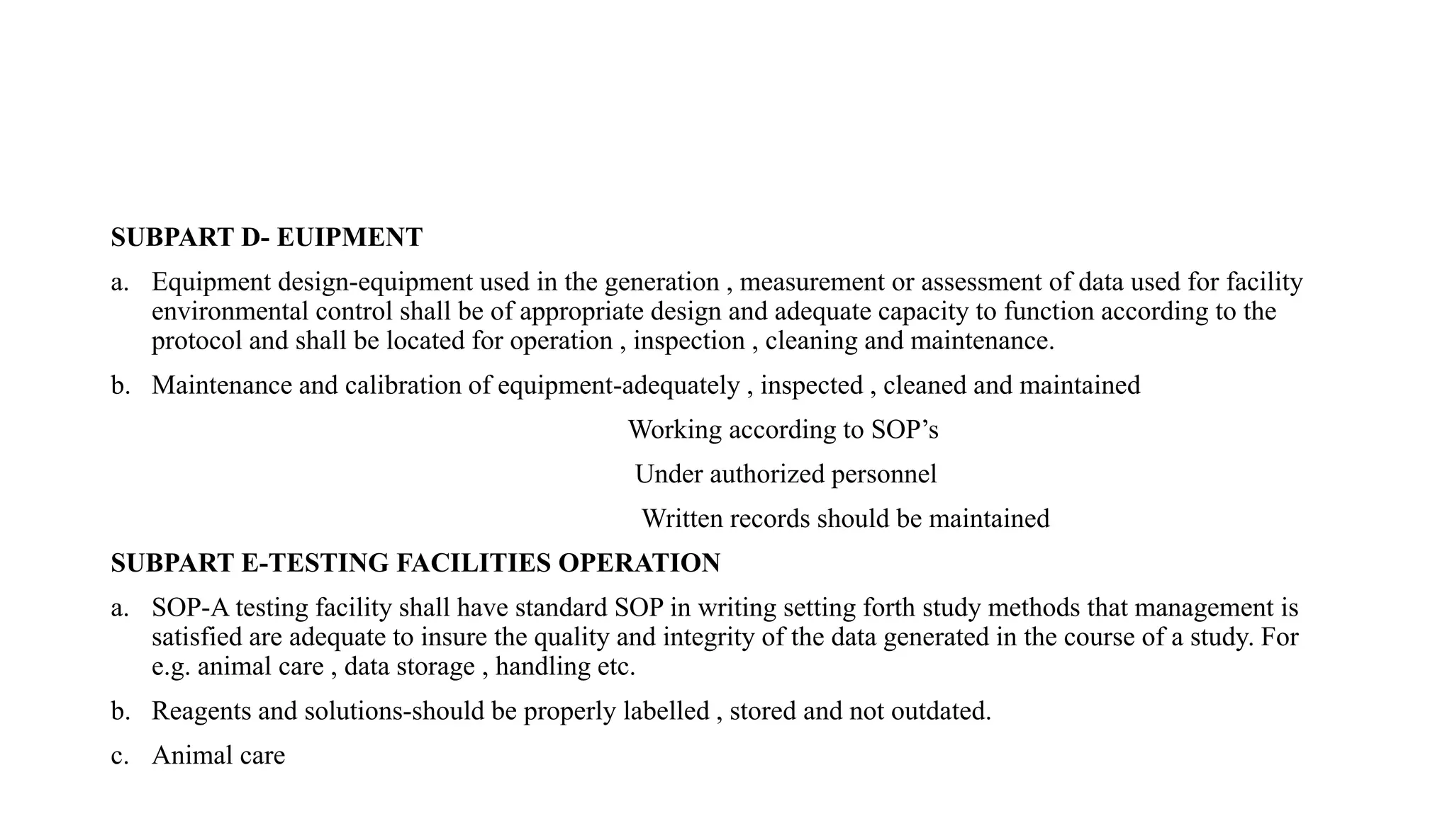 SUBPART D- EUIPMENT
a. Equipment design-equipment used in the generation , measurement or assessment of data used for facility
environmental control shall be of appropriate design and adequate capacity to function according to the
protocol and shall be located for operation , inspection , cleaning and maintenance.
b. Maintenance and calibration of equipment-adequately , inspected , cleaned and maintained
Working according to SOP’s
Under authorized personnel
Written records should be maintained
SUBPART E-TESTING FACILITIES OPERATION
a. SOP-A testing facility shall have standard SOP in writing setting forth study methods that management is
satisfied are adequate to insure the quality and integrity of the data generated in the course of a study. For
e.g. animal care , data storage , handling etc.
b. Reagents and solutions-should be properly labelled , stored and not outdated.
c. Animal care
 