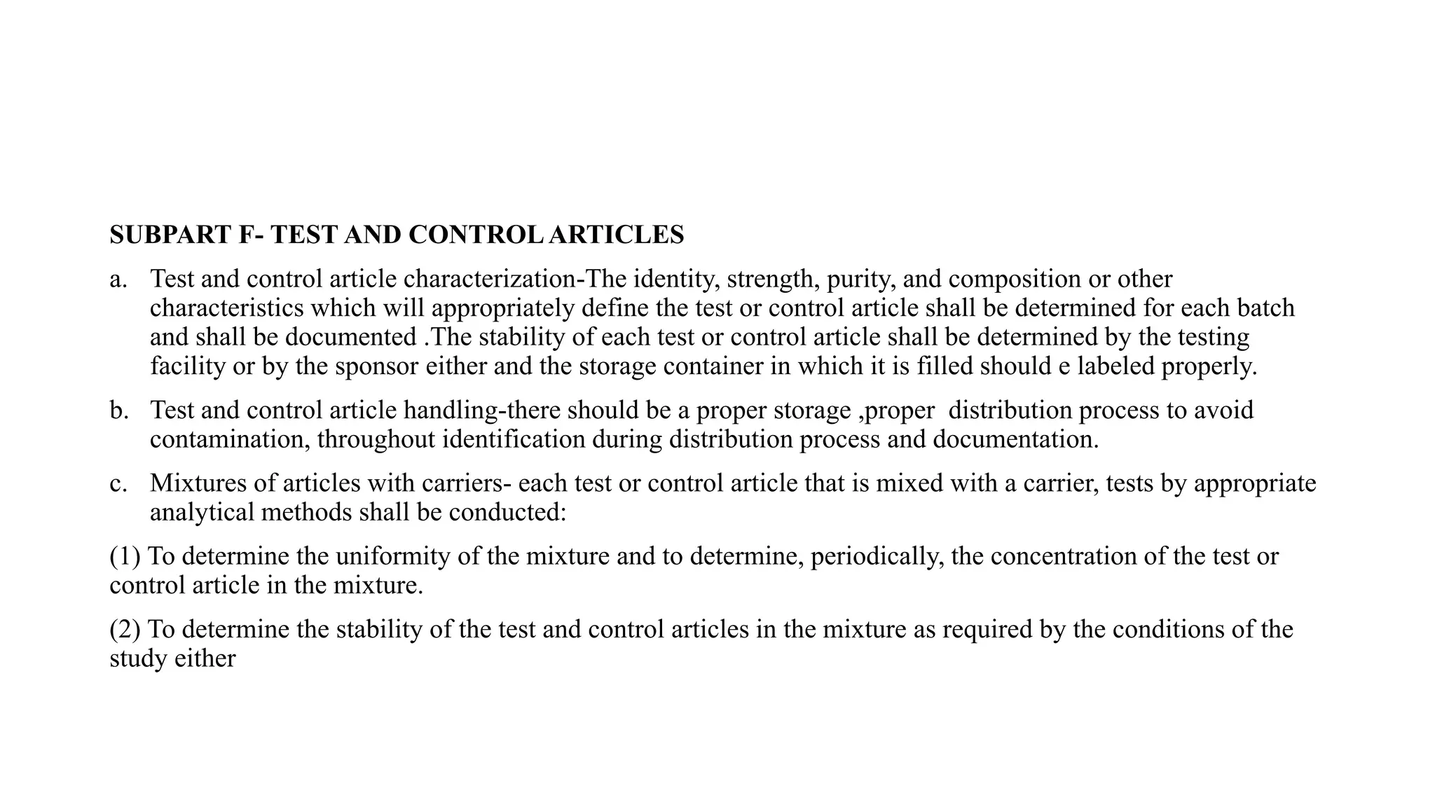 SUBPART F- TEST AND CONTROLARTICLES
a. Test and control article characterization-The identity, strength, purity, and composition or other
characteristics which will appropriately define the test or control article shall be determined for each batch
and shall be documented .The stability of each test or control article shall be determined by the testing
facility or by the sponsor either and the storage container in which it is filled should e labeled properly.
b. Test and control article handling-there should be a proper storage ,proper distribution process to avoid
contamination, throughout identification during distribution process and documentation.
c. Mixtures of articles with carriers- each test or control article that is mixed with a carrier, tests by appropriate
analytical methods shall be conducted:
(1) To determine the uniformity of the mixture and to determine, periodically, the concentration of the test or
control article in the mixture.
(2) To determine the stability of the test and control articles in the mixture as required by the conditions of the
study either
 