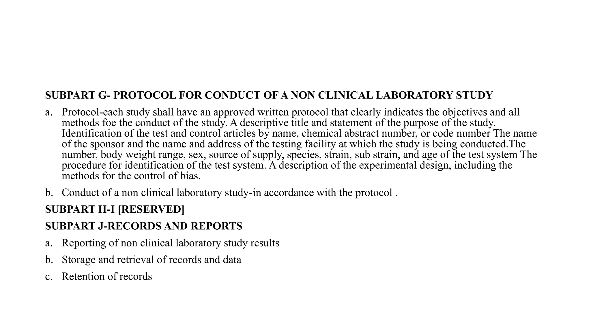 SUBPART G- PROTOCOL FOR CONDUCT OF A NON CLINICAL LABORATORY STUDY
a. Protocol-each study shall have an approved written protocol that clearly indicates the objectives and all
methods foe the conduct of the study. A descriptive title and statement of the purpose of the study.
Identification of the test and control articles by name, chemical abstract number, or code number The name
of the sponsor and the name and address of the testing facility at which the study is being conducted.The
number, body weight range, sex, source of supply, species, strain, sub strain, and age of the test system The
procedure for identification of the test system. A description of the experimental design, including the
methods for the control of bias.
b. Conduct of a non clinical laboratory study-in accordance with the protocol .
SUBPART H-I [RESERVED]
SUBPART J-RECORDS AND REPORTS
a. Reporting of non clinical laboratory study results
b. Storage and retrieval of records and data
c. Retention of records
 