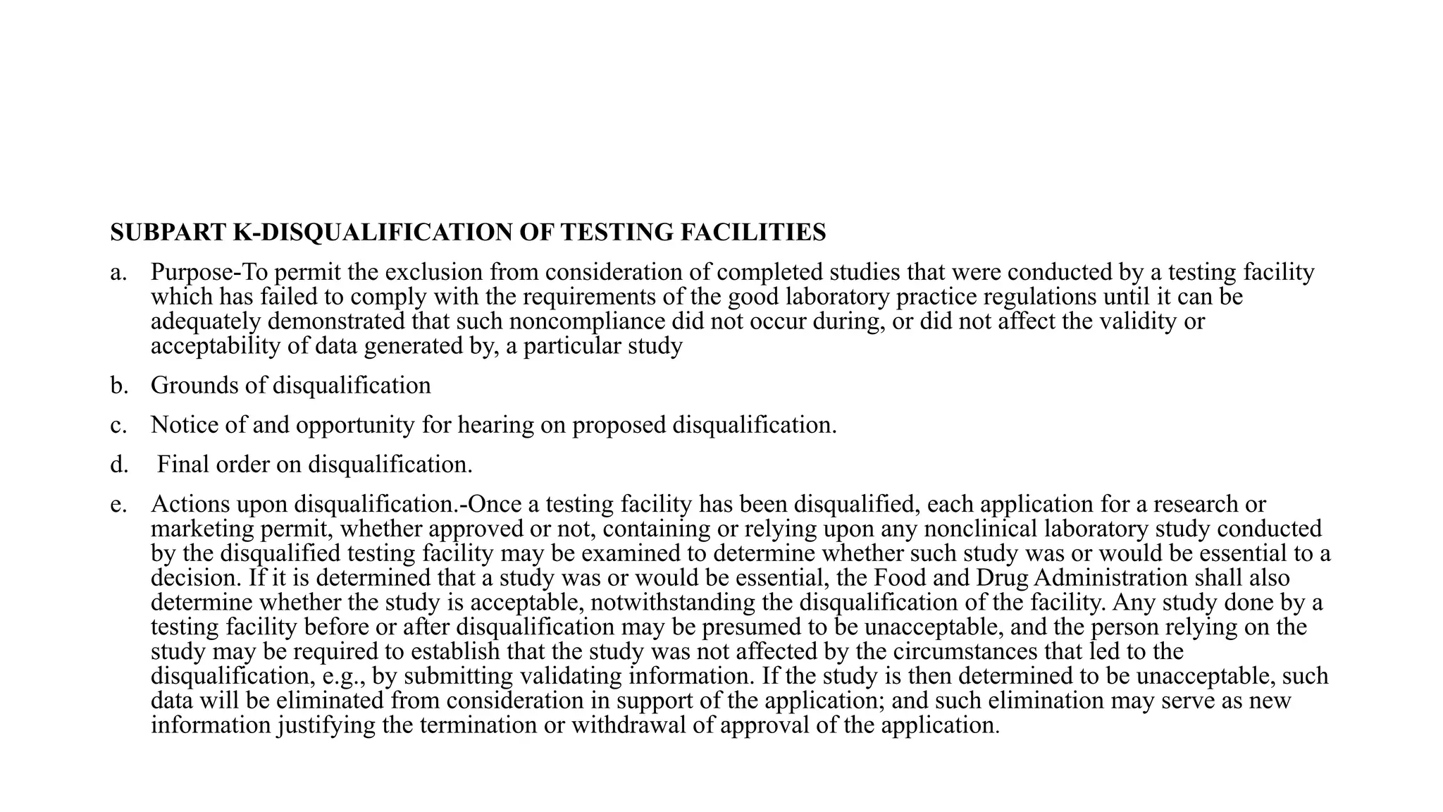 SUBPART K-DISQUALIFICATION OF TESTING FACILITIES
a. Purpose-To permit the exclusion from consideration of completed studies that were conducted by a testing facility
which has failed to comply with the requirements of the good laboratory practice regulations until it can be
adequately demonstrated that such noncompliance did not occur during, or did not affect the validity or
acceptability of data generated by, a particular study
b. Grounds of disqualification
c. Notice of and opportunity for hearing on proposed disqualification.
d. Final order on disqualification.
e. Actions upon disqualification.-Once a testing facility has been disqualified, each application for a research or
marketing permit, whether approved or not, containing or relying upon any nonclinical laboratory study conducted
by the disqualified testing facility may be examined to determine whether such study was or would be essential to a
decision. If it is determined that a study was or would be essential, the Food and Drug Administration shall also
determine whether the study is acceptable, notwithstanding the disqualification of the facility. Any study done by a
testing facility before or after disqualification may be presumed to be unacceptable, and the person relying on the
study may be required to establish that the study was not affected by the circumstances that led to the
disqualification, e.g., by submitting validating information. If the study is then determined to be unacceptable, such
data will be eliminated from consideration in support of the application; and such elimination may serve as new
information justifying the termination or withdrawal of approval of the application.
 