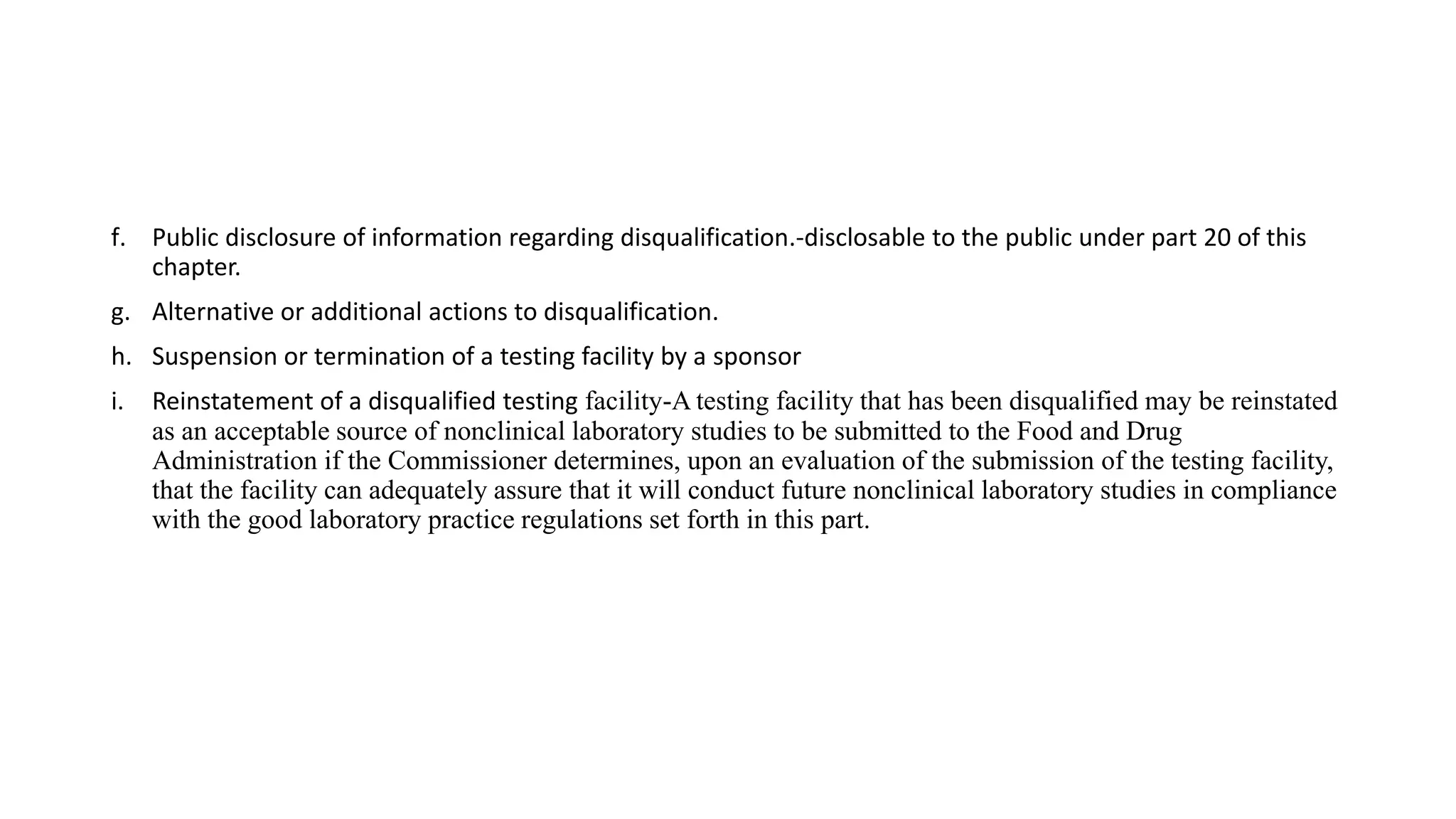f. Public disclosure of information regarding disqualification.-disclosable to the public under part 20 of this
chapter.
g. Alternative or additional actions to disqualification.
h. Suspension or termination of a testing facility by a sponsor
i. Reinstatement of a disqualified testing facility-A testing facility that has been disqualified may be reinstated
as an acceptable source of nonclinical laboratory studies to be submitted to the Food and Drug
Administration if the Commissioner determines, upon an evaluation of the submission of the testing facility,
that the facility can adequately assure that it will conduct future nonclinical laboratory studies in compliance
with the good laboratory practice regulations set forth in this part.
 