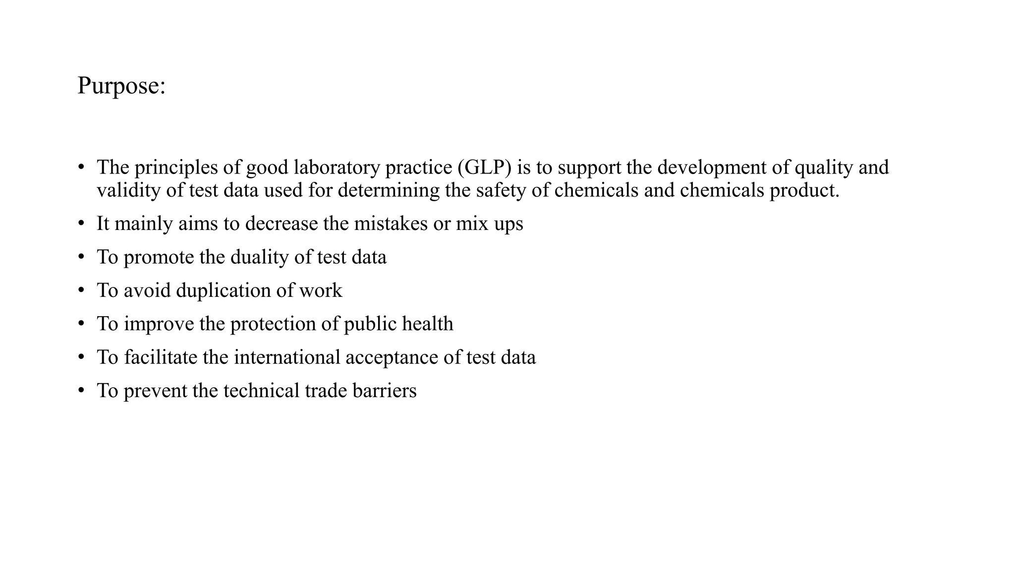 Purpose:
• The principles of good laboratory practice (GLP) is to support the development of quality and
validity of test data used for determining the safety of chemicals and chemicals product.
• It mainly aims to decrease the mistakes or mix ups
• To promote the duality of test data
• To avoid duplication of work
• To improve the protection of public health
• To facilitate the international acceptance of test data
• To prevent the technical trade barriers
 