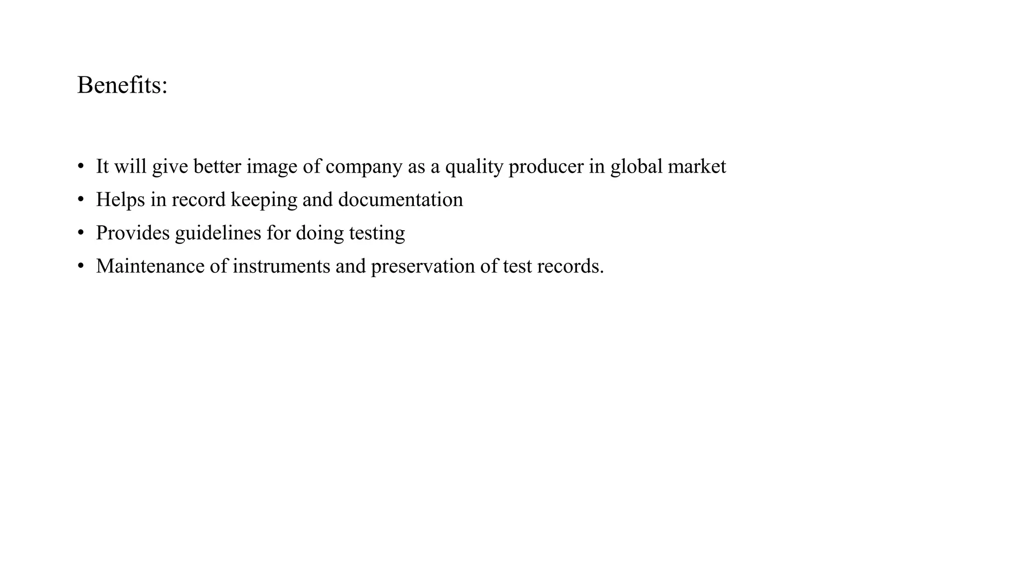 Benefits:
• It will give better image of company as a quality producer in global market
• Helps in record keeping and documentation
• Provides guidelines for doing testing
• Maintenance of instruments and preservation of test records.
 