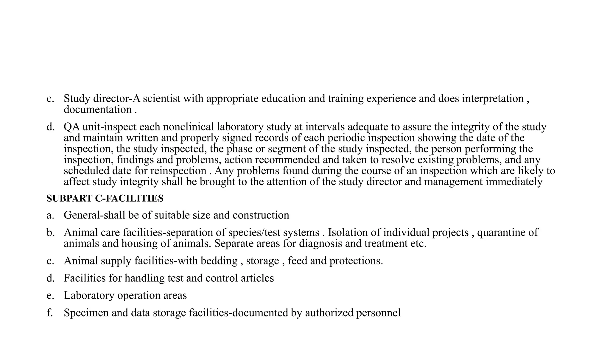 c. Study director-A scientist with appropriate education and training experience and does interpretation ,
documentation .
d. QA unit-inspect each nonclinical laboratory study at intervals adequate to assure the integrity of the study
and maintain written and properly signed records of each periodic inspection showing the date of the
inspection, the study inspected, the phase or segment of the study inspected, the person performing the
inspection, findings and problems, action recommended and taken to resolve existing problems, and any
scheduled date for reinspection . Any problems found during the course of an inspection which are likely to
affect study integrity shall be brought to the attention of the study director and management immediately
SUBPART C-FACILITIES
a. General-shall be of suitable size and construction
b. Animal care facilities-separation of species/test systems . Isolation of individual projects , quarantine of
animals and housing of animals. Separate areas for diagnosis and treatment etc.
c. Animal supply facilities-with bedding , storage , feed and protections.
d. Facilities for handling test and control articles
e. Laboratory operation areas
f. Specimen and data storage facilities-documented by authorized personnel
 