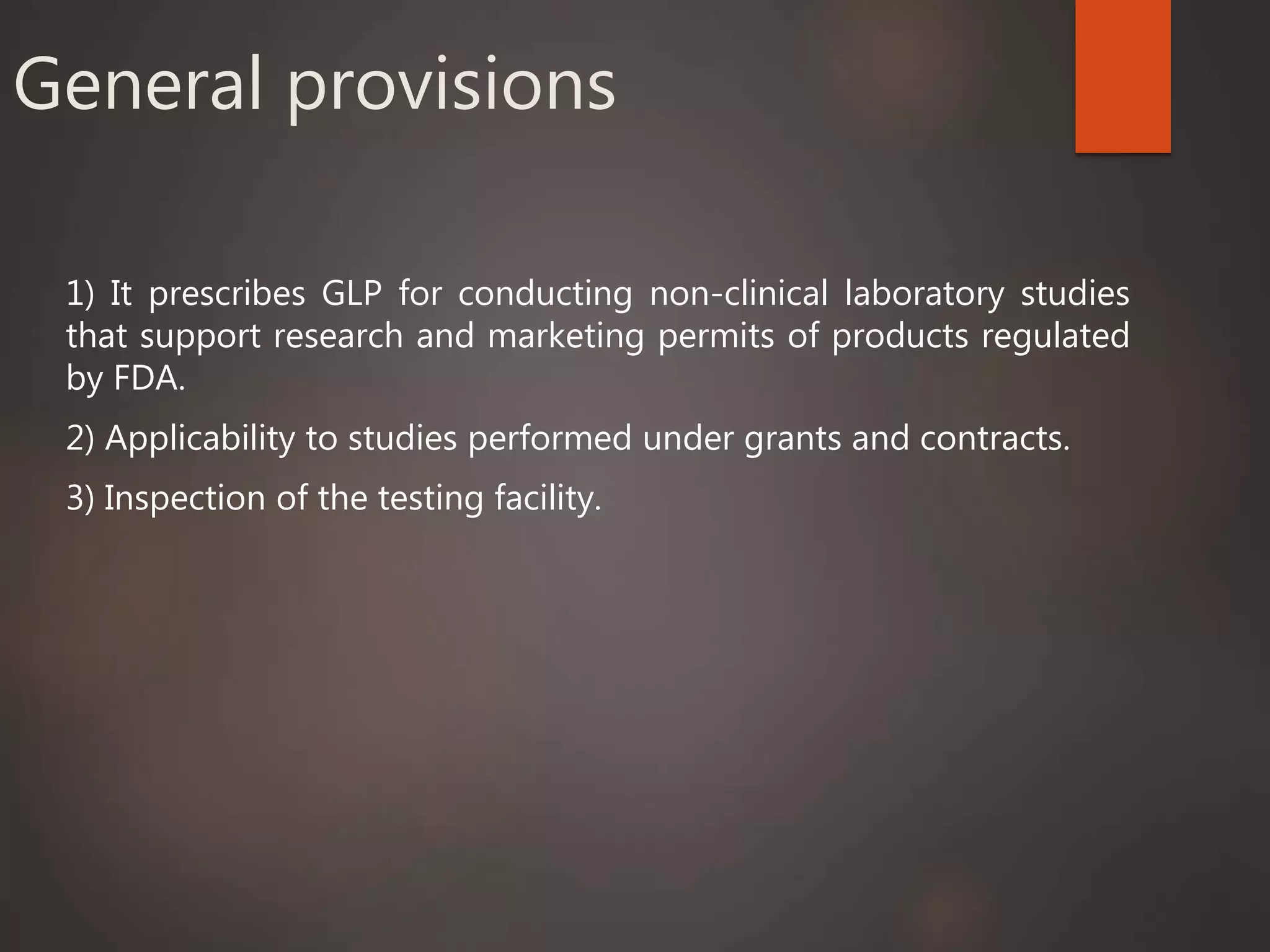 General provisions
1) It prescribes GLP for conducting non-clinical laboratory studies
that support research and marketing permits of products regulated
by FDA.
2) Applicability to studies performed under grants and contracts.
3) Inspection of the testing facility.
 