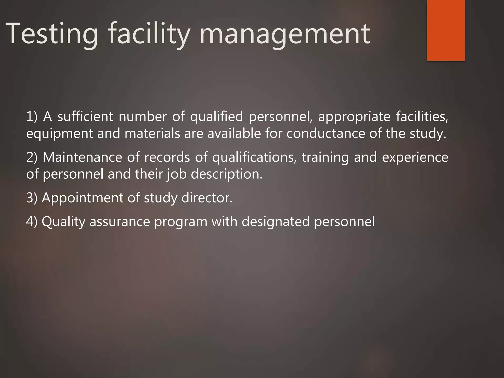 Testing facility management
1) A sufficient number of qualified personnel, appropriate facilities,
equipment and materials are available for conductance of the study.
2) Maintenance of records of qualifications, training and experience
of personnel and their job description.
3) Appointment of study director.
4) Quality assurance program with designated personnel
 