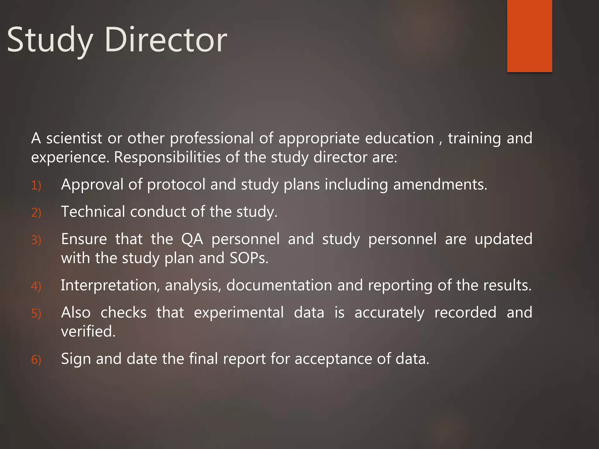 Study Director
A scientist or other professional of appropriate education , training and
experience. Responsibilities of the study director are:
1) Approval of protocol and study plans including amendments.
2) Technical conduct of the study.
3) Ensure that the QA personnel and study personnel are updated
with the study plan and SOPs.
4) Interpretation, analysis, documentation and reporting of the results.
5) Also checks that experimental data is accurately recorded and
verified.
6) Sign and date the final report for acceptance of data.
 