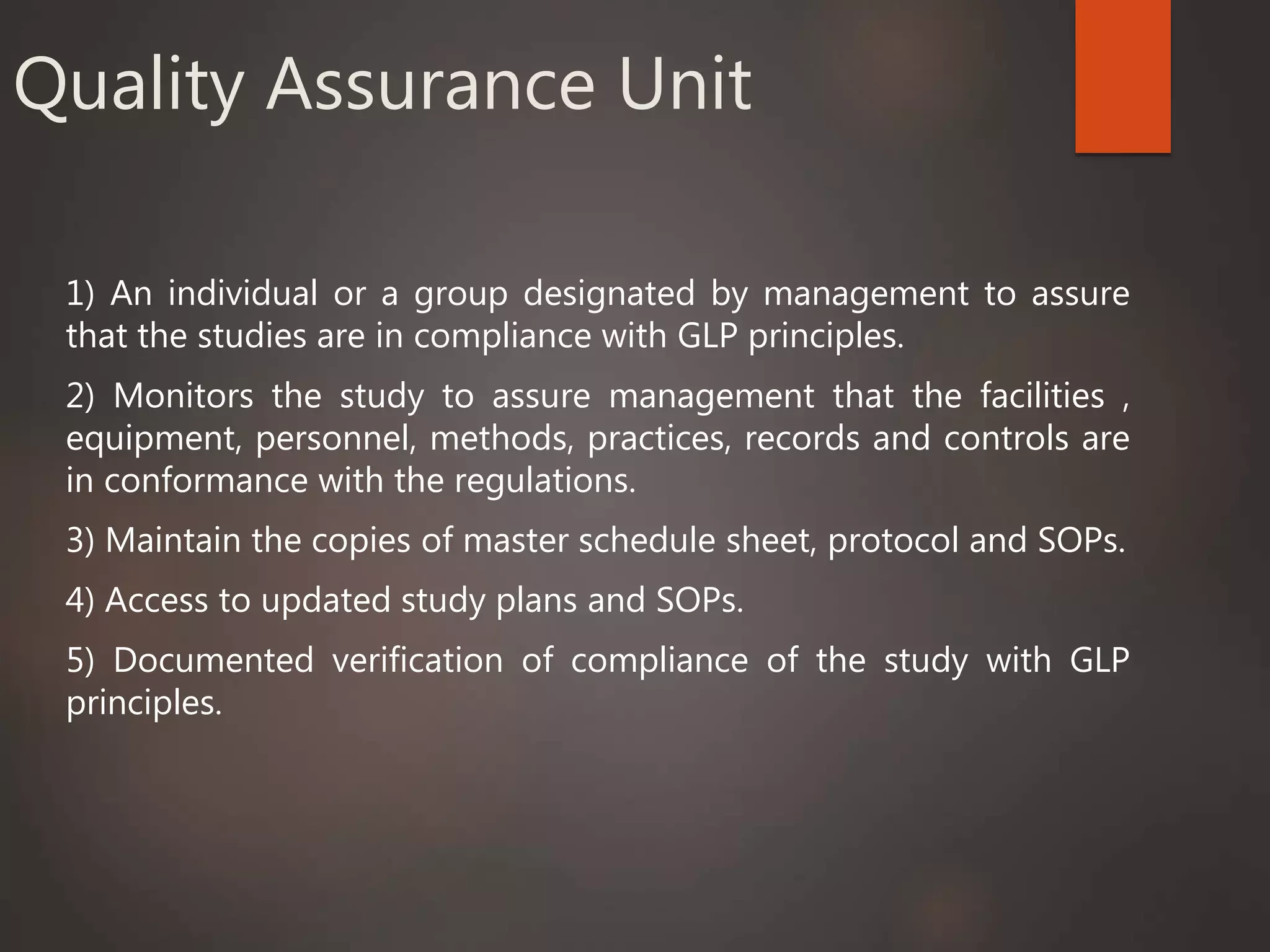 Quality Assurance Unit
1) An individual or a group designated by management to assure
that the studies are in compliance with GLP principles.
2) Monitors the study to assure management that the facilities ,
equipment, personnel, methods, practices, records and controls are
in conformance with the regulations.
3) Maintain the copies of master schedule sheet, protocol and SOPs.
4) Access to updated study plans and SOPs.
5) Documented verification of compliance of the study with GLP
principles.
 
