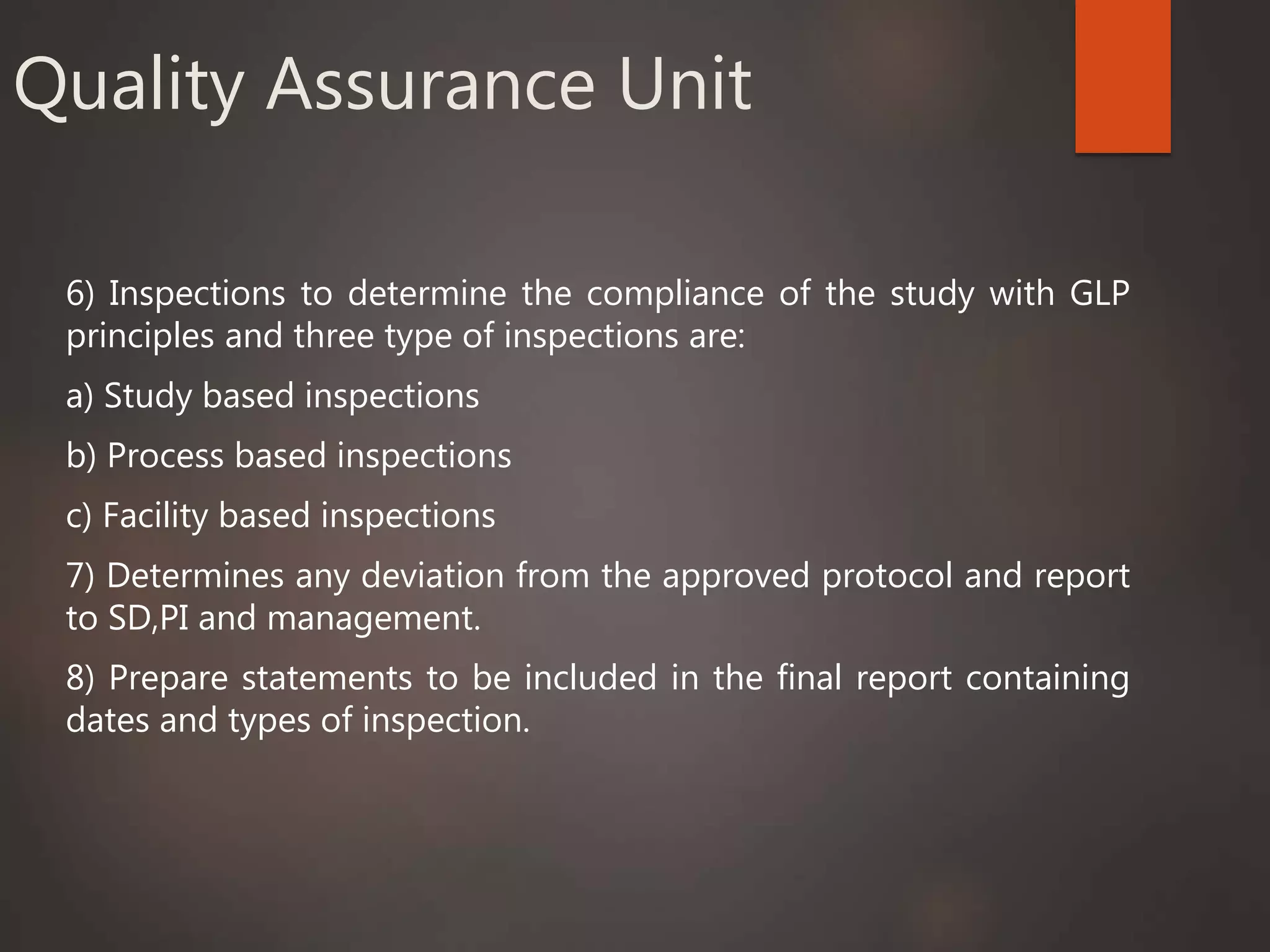 Quality Assurance Unit
6) Inspections to determine the compliance of the study with GLP
principles and three type of inspections are:
a) Study based inspections
b) Process based inspections
c) Facility based inspections
7) Determines any deviation from the approved protocol and report
to SD,PI and management.
8) Prepare statements to be included in the final report containing
dates and types of inspection.
 