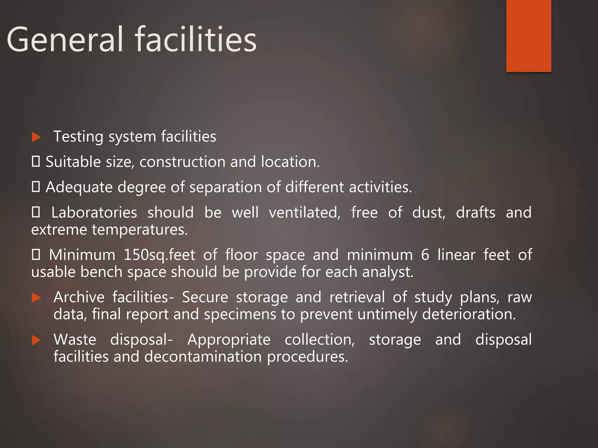 General facilities
 Testing system facilities
Suitable size, construction and location.
Adequate degree of separation of different activities.
Laboratories should be well ventilated, free of dust, drafts and
extreme temperatures.
Minimum 150sq.feet of floor space and minimum 6 linear feet of
usable bench space should be provide for each analyst.
 Archive facilities- Secure storage and retrieval of study plans, raw
data, final report and specimens to prevent untimely deterioration.
 Waste disposal- Appropriate collection, storage and disposal
facilities and decontamination procedures.
 