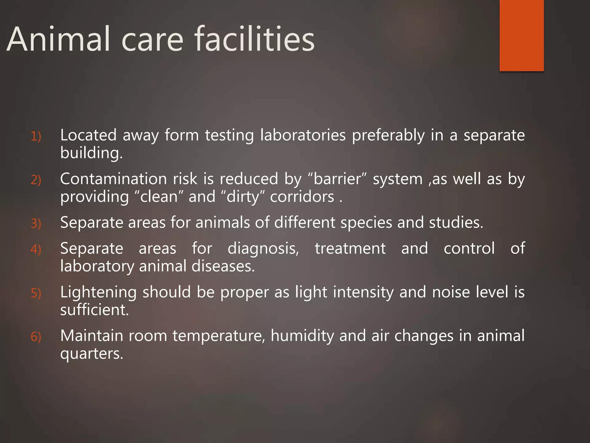 Animal care facilities
1) Located away form testing laboratories preferably in a separate
building.
2) Contamination risk is reduced by “barrier” system ,as well as by
providing “clean” and “dirty” corridors .
3) Separate areas for animals of different species and studies.
4) Separate areas for diagnosis, treatment and control of
laboratory animal diseases.
5) Lightening should be proper as light intensity and noise level is
sufficient.
6) Maintain room temperature, humidity and air changes in animal
quarters.
 