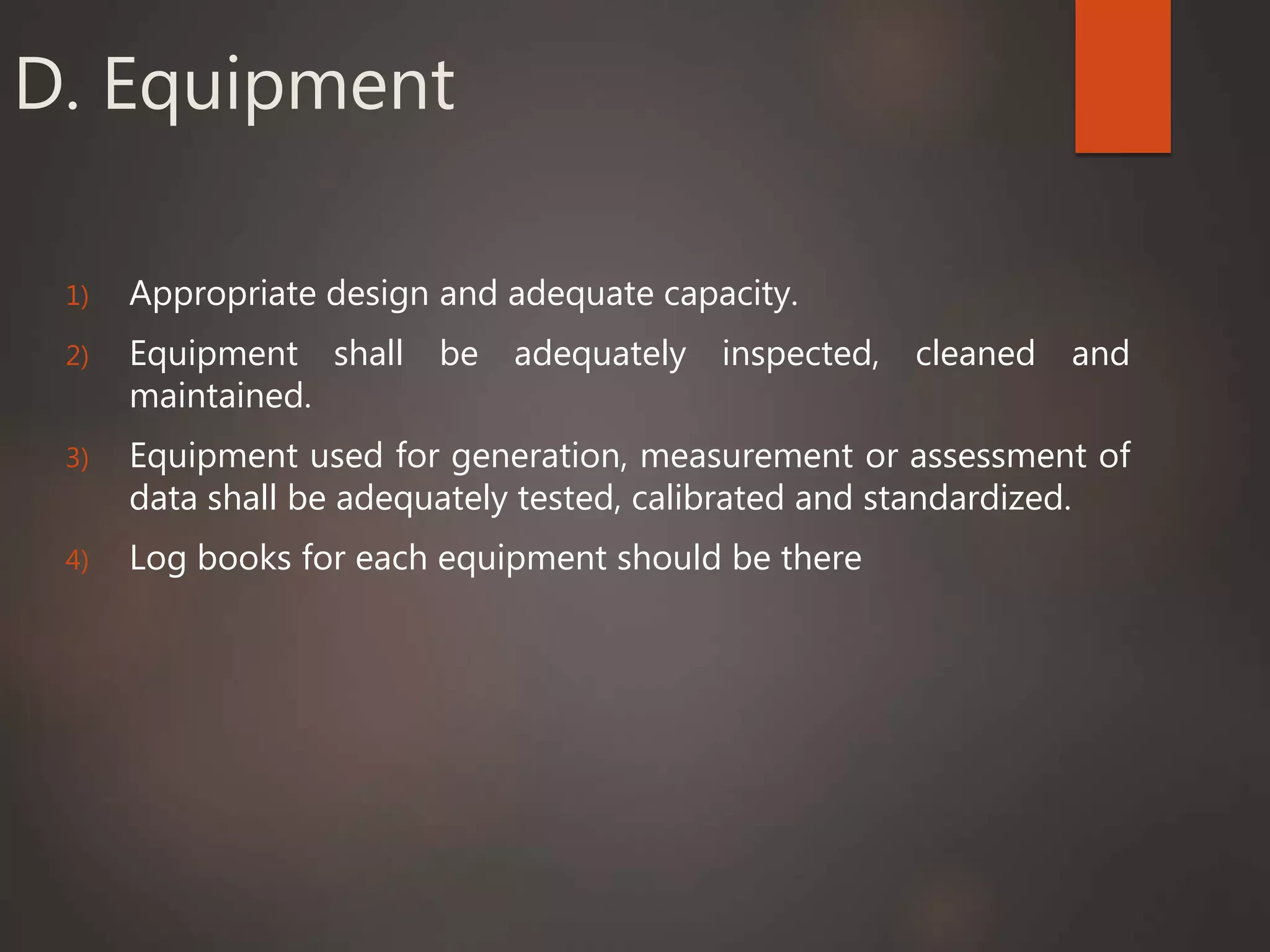 D. Equipment
1) Appropriate design and adequate capacity.
2) Equipment shall be adequately inspected, cleaned and
maintained.
3) Equipment used for generation, measurement or assessment of
data shall be adequately tested, calibrated and standardized.
4) Log books for each equipment should be there
 
