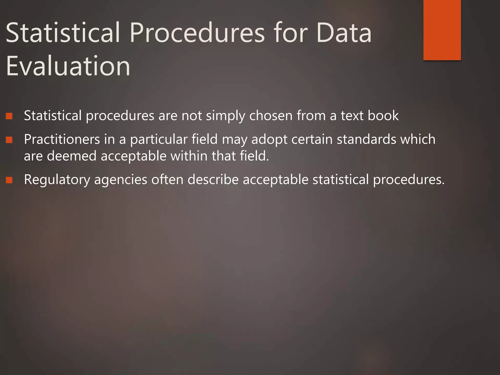 Statistical Procedures for Data
Evaluation
 Statistical procedures are not simply chosen from a text book
 Practitioners in a particular field may adopt certain standards which
are deemed acceptable within that field.
 Regulatory agencies often describe acceptable statistical procedures.
 