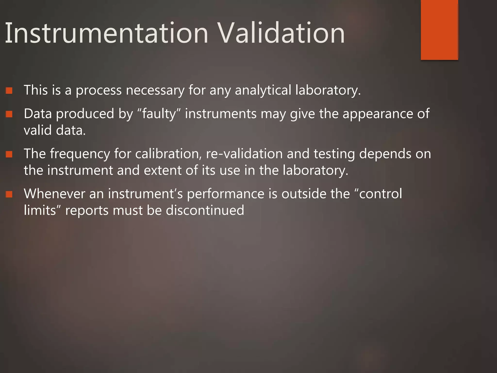 Instrumentation Validation
 This is a process necessary for any analytical laboratory.
 Data produced by “faulty” instruments may give the appearance of
valid data.
 The frequency for calibration, re-validation and testing depends on
the instrument and extent of its use in the laboratory.
 Whenever an instrument’s performance is outside the “control
limits” reports must be discontinued
 